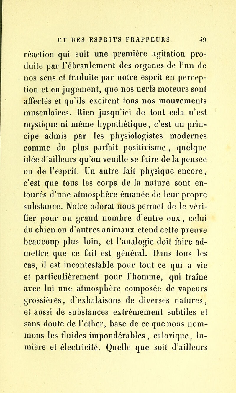 réaction qui suit une première agitation pro- duite par l’ébranlement des organes de l’un de nos sens et traduite par notre esprit en percep- tion et en jugement, que nos nerfs moteurs sont affectés et qu’ils excitent tous nos mouvements musculaires. Rien jusqu’ici de tout cela n’est mystique ni même hypothétique, c’est un prin- cipe admis par les physiologistes modernes comme du plus parfait positivisme, quelque idée d’ailleurs qu’on veuille se faire de la pensée ou de l’esprit. Un autre fait physique encore, c’est que tous les corps de la nature sont en- tourés d’une atmosphère émanée de leur propre substance. Notre odorat nous permet de le véri- fier pour un grand nombre d’entre eux, celui du chien ou d’autres animaux étend cette preuve beaucoup plus loin, et l’analogie doit faire ad- mettre que ce fait est général. Dans tous les cas, il est incontestable pour tout ce qui a vie et particulièrement pour l’homme, qui traîne avec lui une atmosphère composée de vapeurs grossières, d’exhalaisons de diverses natures, et aussi de substances extrêmement subtiles et sans doute de l’éther, base de ce que nous nom- mons les fluides impondérables, calorique, lu- mière et électricité. Quelle que soit d’ailleurs