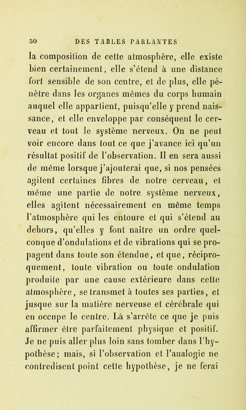 la composition de cette atmosphère, elle existe bien certainement, elle s’étend à une distance fort sensible de son centre, et de plus, elle pé- nètre dans les organes mêmes du corps humain auquel elle appartient, puisqu’elle y prend nais- sance, et elle enveloppe par conséquent le cer- veau et tout le système nerveux. On ne peut voir encore dans tout ce que j’avance ici qu’un résultat positif de l’observation. Il en sera aussi de même lorsque j’ajouterai que, si nos pensées agitent certaines fibres de notre cerveau, et même une partie de notre système nerveux, elles agitent nécessairement en même temps l’atmosphère qui les entoure et qui s’étend au dehors, qu’elles y font naître un ordre quel- conque d’ondulations et de vibrations qui se pro- pagent dans toute son étendue, et que, récipro- quement, toute vibration ou toute ondulation produite par une cause extérieure dans cette atmosphère, se transmet à toutes ses parties, et jusque sur la matière nerveuse et cérébrale qui en occupe le centre. Là s’arrête ce que je puis affirmer être parfaitement physique et positif. Je ne puis aller plus loin sans tomber dans l’hy- pothèse; mais, si l’observation et l’analogie ne contredisent point cette hypothèse, je ne ferai