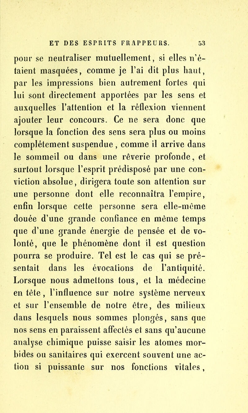 pour se neutraliser mutuellement, si elles n’é- taient masquées, comme je l’ai dit plus haut, par les impressions bien autrement fortes qui lui sont directement apportées par les sens et auxquelles l’attention et la réflexion viennent ajouter leur concours. Ce ne sera donc que lorsque la fonction des sens sera plus ou moins complètement suspendue , comme il arrive dans le sommeil ou dans une rêverie profonde, et surtout lorsque l’esprit prédisposé par une con- viction absolue, dirigera toute son attention sur une personne dont elle reconnaîtra l’empire, enfin lorsque cette personne sera elle-même douée d’une grande confiance en même temps que d’une grande énergie de pensée et de vo- lonté, que le phénomène dont il est question pourra se produire. Tel est le cas qui se pré- sentait dans les évocations de l’antiquité. Lorsque nous admettons tous, et la médecine en tête, l’influence sur notre système nerveux et sur l’ensemble de notre être, des milieux dans lesquels nous sommes plongés, sans que nos sens en paraissent affectés et sans qu’aucune analyse chimique puisse saisir les atomes mor- bides ou sanitaires qui exercent souvent une ac- tion si puissante sur nos fonctions vitales,