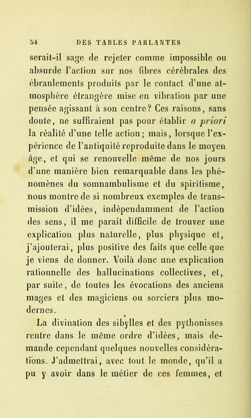 serait-il sage de rejeter comme impossible ou absurde l’action sur nos fibres cérébrales des ébranlements produits par le contact d’une at- mosphère étrangère mise en vibration par une pensée agissant à son centre? Ces raisons, sans doute, ne suffiraient pas pour établir a 'priori la réalité d’une telle action ; mais, lorsque l’ex- périence de l’antiquité reproduite dans le moyen âge, et qui se renouvelle même de nos jours d’une manière bien remarquable dans les phé- nomènes du somnambulisme et du spiritisme, nous montre de si nombreux exemples de trans- mission d’idées, indépendamment de l’action des sens, il me paraît difficile de trouver une explication plus naturelle, plus physique et, j’ajouterai, plus positive des faits que celle que je viens de donner. Voilà donc une explication rationnelle des hallucinations collectives, et, par suite, de toutes les évocations des anciens mages et des magiciens ou sorciers plus mo- dernes. La divination des sibylles et des pythonisses rentre dans le même ordre d’idées, mais de- mande cependant quelques nouvelles considéra- tions. J’admettrai, avec tout le monde, qu’il a pu y avoir dans le métier de ces femmes, et