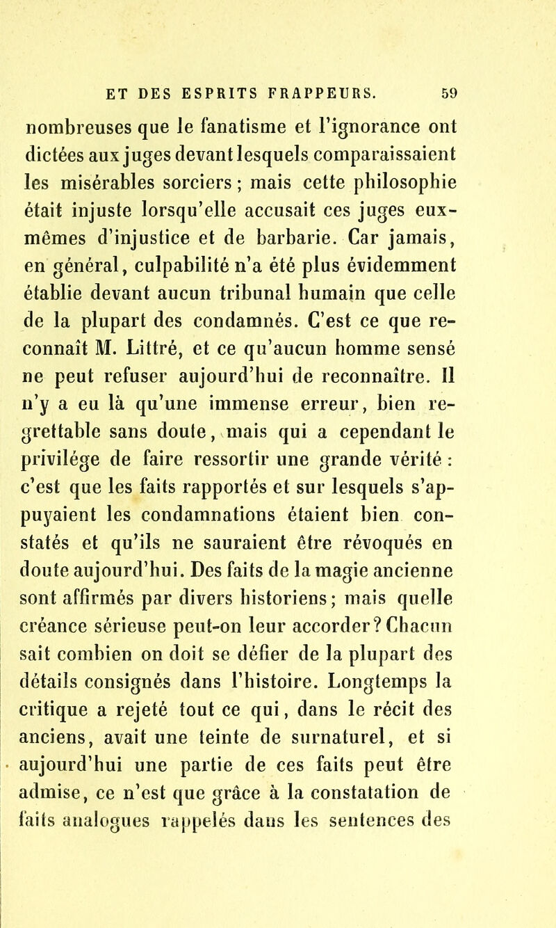 nombreuses que Je fanatisme et l’ignorance ont dictées aux juges devant lesquels comparaissaient les misérables sorciers ; mais cette philosophie était injuste lorsqu’elle accusait ces juges eux- mêmes d’injustice et de barbarie. Car jamais, en général, culpabilité n’a été plus évidemment établie devant aucun tribunal humain que celle de la plupart des condamnés. C’est ce que re- connaît M. Littré, et ce qu’aucun homme sensé ne peut refuser aujourd’hui de reconnaître. Il n’y a eu là qu’une immense erreur, bien re- grettable sans doute, mais qui a cependant le privilège de faire ressortir une grande vérité : c’est que les faits rapportés et sur lesquels s’ap- puyaient les condamnations étaient bien con- statés et qu’ils ne sauraient être révoqués en doute aujourd’hui. Des faits de la magie ancienne sont affirmés par divers historiens; mais quelle créance sérieuse peut-on leur accorder? Chacun sait combien on doit se défier de la plupart des détails consignés dans l’histoire. Longtemps la critique a rejeté tout ce qui, dans le récit des anciens, avait une teinte de surnaturel, et si aujourd’hui une partie de ces faits peut être admise, ce n’est que grâce à la constatation de faits analogues rappelés dans les sentences des