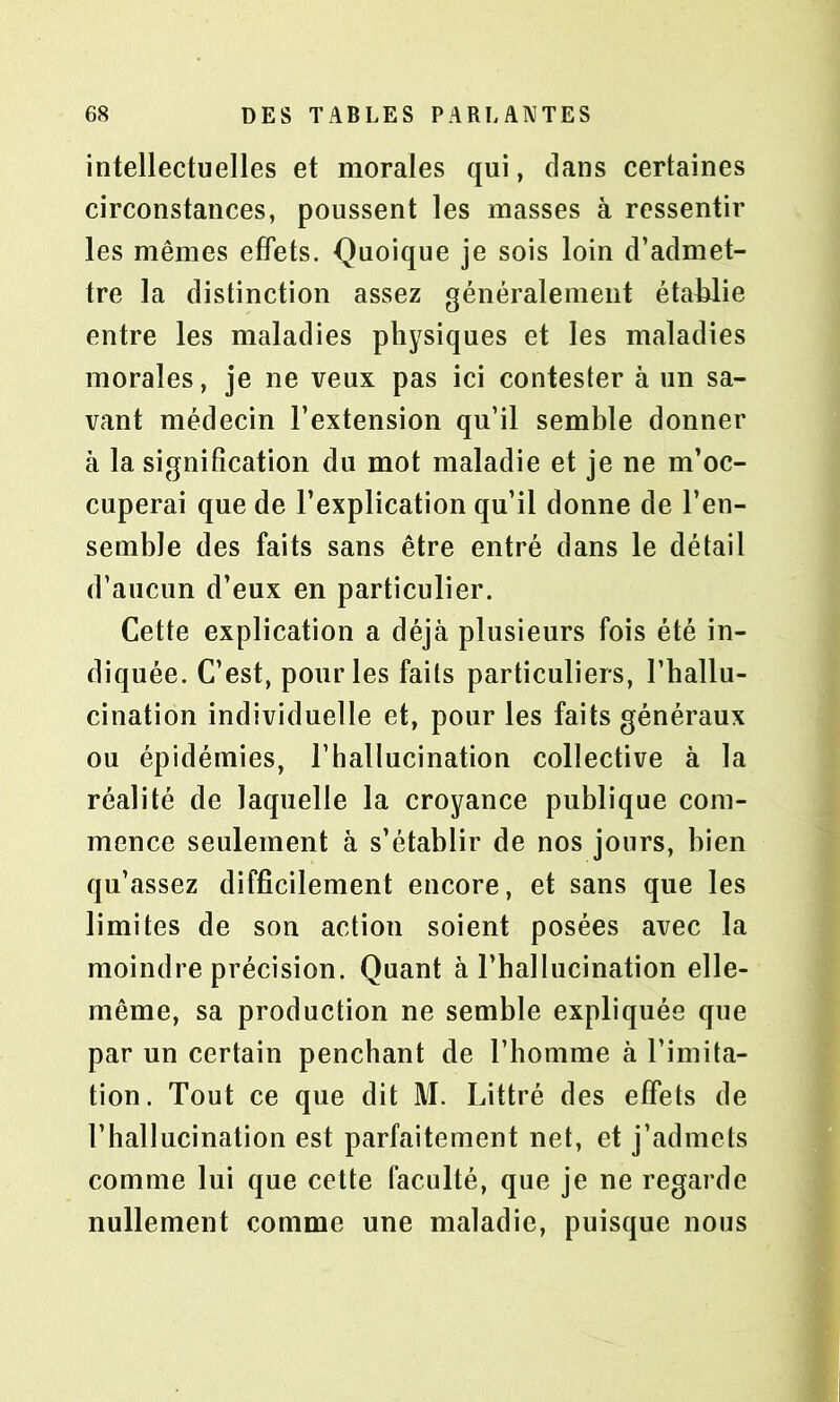 intellectuelles et morales qui, dans certaines circonstances, poussent les masses à ressentir les mêmes effets. Quoique je sois loin d’admet- tre la distinction assez généralement établie entre les maladies physiques et les maladies morales, je ne veux pas ici contester à un sa- vant médecin l’extension qu’il semble donner à la signification du mot maladie et je ne m’oc- cuperai que de l’explication qu’il donne de l’en- semble des faits sans être entré dans le détail d’aucun d’eux en particulier. Cette explication a déjà plusieurs fois été in- diquée. C’est, pour les faits particuliers, l’hallu- cination individuelle et, pour les faits généraux ou épidémies, l’hallucination collective à la réalité de laquelle la croyance publique com- mence seulement à s’établir de nos jours, bien qu’assez difficilement encore, et sans que les limites de son action soient posées avec la moindre précision. Quant à l’hallucination elle- même, sa production ne semble expliquée que par un certain penchant de l’homme à l’imita- tion. Tout ce que dit M. Littré des effets de l’hallucination est parfaitement net, et j’admets comme lui que cette faculté, que je ne regarde nullement comme une maladie, puisque nous