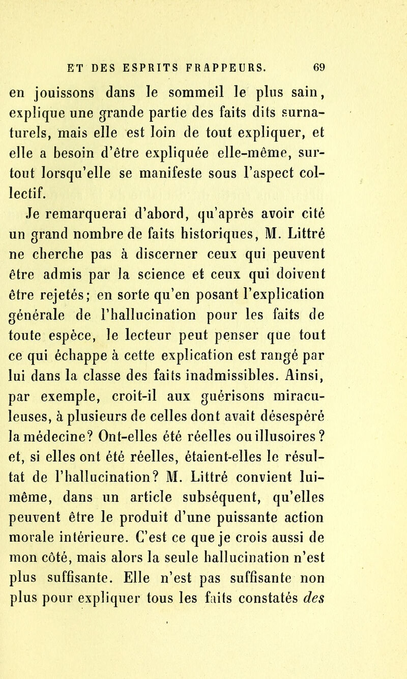 en jouissons dans le sommeil le plus sain, explique une grande partie des faits dits surna- turels, mais elle est loin de tout expliquer, et elle a besoin d’être expliquée elle-même, sur- tout lorsqu’elle se manifeste sous l’aspect col- lectif. Je remarquerai d’abord, qu’après avoir cité un grand nombre de faits historiques, M. Littré ne cherche pas à discerner ceux qui peuvent être admis par la science et ceux qui doivent être rejetés; en sorte qu’en posant l’explication générale de l’hallucination pour les faits de toute espèce, le lecteur peut penser que tout ce qui échappe à cette explication est rangé par lui dans la classe des faits inadmissibles. Ainsi, par exemple, croit-il aux guérisons miracu- leuses, à plusieurs de celles dont avait désespéré la médecine? Ont-elles été réelles ou illusoires ? et, si elles ont été réelles, étaient-elles le résul- tat de l’hallucination? M. Littré convient lui- même, dans un article subséquent, qu’elles peuvent être le produit d’une puissante action morale intérieure. C’est ce que je crois aussi de mon côté, mais alors la seule hallucination n’est plus suffisante. Elle n’est pas suffisante non plus pour expliquer tous les faits constatés des