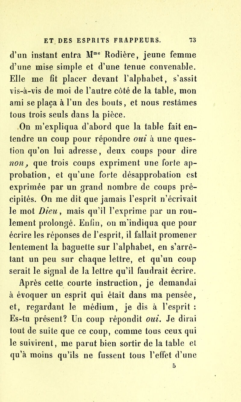 d’un instant entra Mme Rodière, jeune femme d’une mise simple et d’une tenue convenable. Elle me fit placer devant l'alphabet, s’assit vis-à-vis de moi de l’autre côté de la table, mon ami se plaça à l’un des bouts, et nous restâmes tous trois seuls dans la pièce. On m’expliqua d’abord que la table fait en- tendre un coup pour répondre oui à une ques- tion qu’on lui adresse, deux coups pour dire non, que trois coups expriment une forte ap- probation, et qu’une forte désapprobation est exprimée par un grand nombre de coups pré- cipités. On me dit que jamais l’esprit n’écrivait le mot Dieu, mais qu’il l’exprime par un rou- lement prolongé. Enfin, on m’indiqua que pour écrire les réponses de l’esprit, il fallait promener lentement la baguette sur l’alphabet, en s’arrê- tant un peu sur chaque lettre, et qu’un coup serait le signal de la lettre qu’il faudrait écrire. Après cette courte instruction, je demandai à évoquer un esprit qui était dans ma pensée, et, regardant le médium, je dis à l’esprit : Es-tu présent? Un coup répondit oui. Je dirai tout de suite que ce coup, comme tous ceux qui le suivirent, me parut bien sortir de la table et qu’à moins qu’ils ne fussent tous l’effet d’une