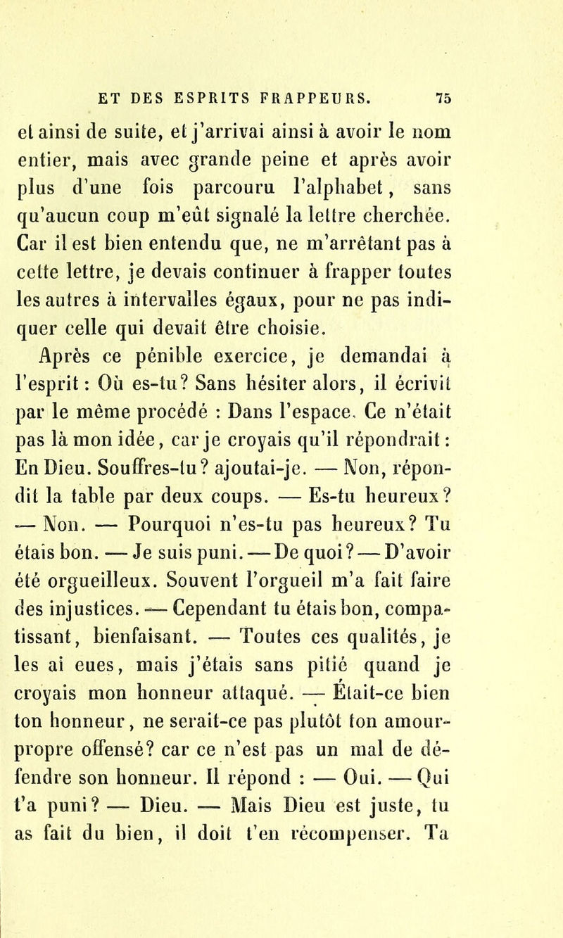 et ainsi de suite, et j’arrivai ainsi à avoir le nom entier, mais avec grande peine et après avoir plus d’une fois parcouru l’alphabet, sans qu’aucun coup m’eût signalé la lettre cherchée. Car il est bien entendu que, ne m’arrêtant pas à cette lettre, je devais continuer à frapper toutes les autres à intervalles égaux, pour ne pas indi- quer celle qui devait être choisie. Après ce pénible exercice, je demandai à l’esprit: Où es-tu? Sans hésiter alors, il écrivit par le même procédé : Dans l’espace. Ce n’était pas là mon idée, car je croyais qu’il répondrait : En Dieu. Souffres-tu? ajoutai-je. — Non, répon- dit la table par deux coups. — Es-tu heureux? -—Non. — Pourquoi n’es-tu pas heureux? Tu étais bon. —Je suis puni.—-De quoi? — D’avoir été orgueilleux. Souvent l’orgueil m’a fait faire des injustices. — Cependant tu étais bon, compa- tissant, bienfaisant. — Toutes ces qualités, je les ai eues, mais j’étais sans pitié quand je croyais mon honneur attaqué. — Était-ce bien ton honneur, ne serait-ce pas plutôt ton amour- propre offensé? car ce n’est pas un mal de dé- fendre son honneur. Il répond : — Oui. — Qui t’a puni? —- Dieu. — Mais Dieu est juste, tu as fait du bien, il doit t’en récompenser. Ta