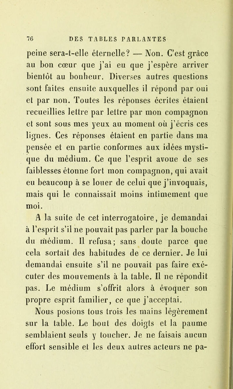 peine sera-t-elle éternelle? — Non. C’est grâce au bon cœur que j’ai eu que j’espère arriver bientôt au bonheur. Diverses autres questions sont faites ensuite auxquelles il répond par oui et par non. Toutes les réponses écrites étaient recueillies lettre par lettre par mon compagnon et sont sous mes yeux au moment où j’écris ces lignes. Ces réponses étaient en partie dans ma pensée et en partie conformes aux idées mysti- que du médium. Ce que l’esprit avoue de ses faiblesses étonne fort mon compagnon, qui avait eu beaucoup à se louer de celui que j’invoquais, mais qui le connaissait moins intimement que moi. A la suite de cet interrogatoire, je demandai à l’esprit s’il ne pouvait pas parler par la bouche du médium. Il refusa; sans doute parce que cela sortait des habitudes de ce dernier. Je lui demandai ensuite s’il ne pouvait pas faire exé- cuter des mouvements à la table. Il ne répondit pas. Le médium s’offrit alors à évoquer son propre esprit familier, ce que j’acceptai. Nous posions tous trois les mains légèrement sur la table. Le bout des doigts et la paume semblaient seuls y toucher. Je ne faisais aucun effort sensible et les deux autres acteurs ne pa-