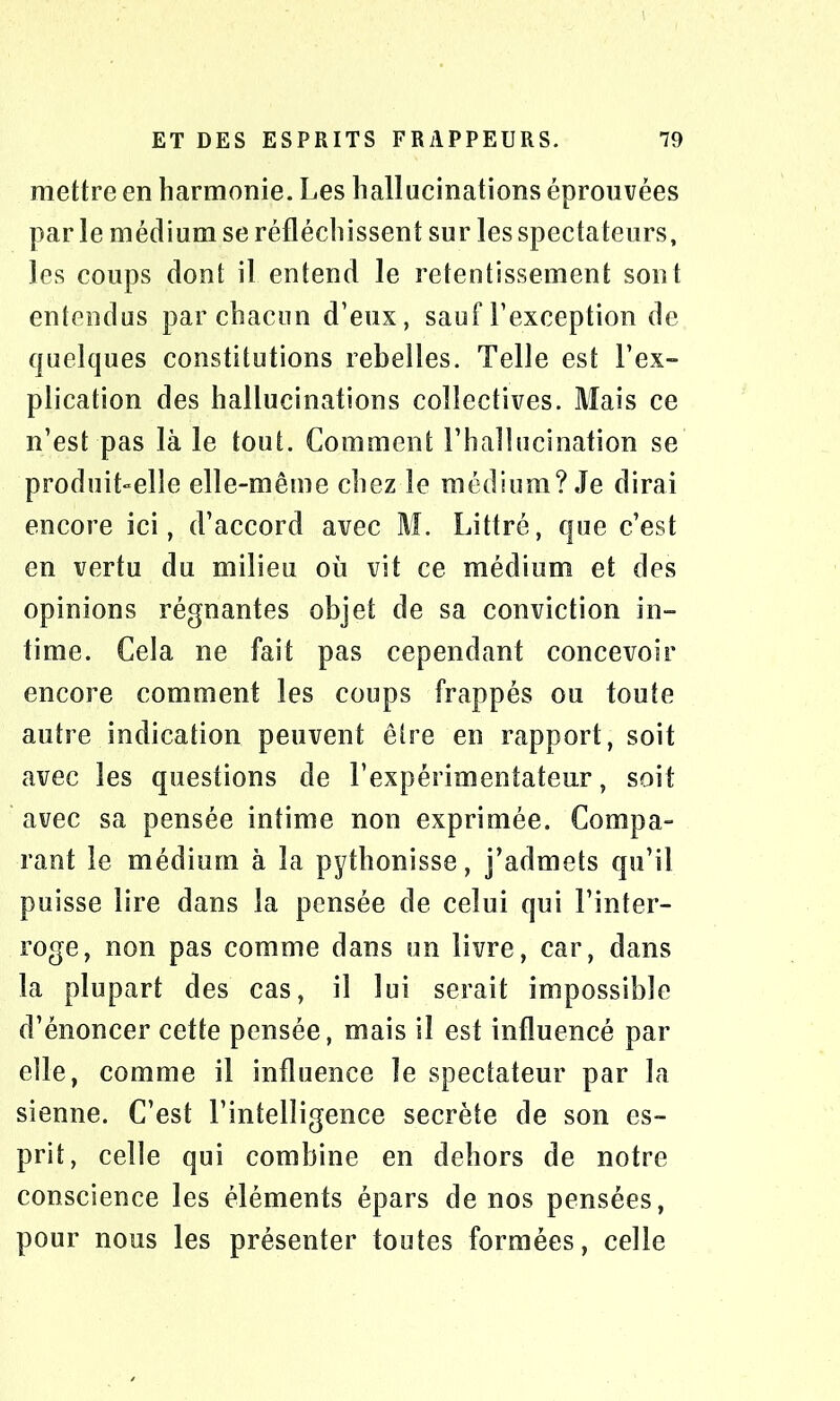 mettre en harmonie. Les hallucinations éprouvées par le médium se réfléchissent sur les spectateurs, les coups dont il entend le retentissement sont entendus par chacun d’eux, sauf l’exception de quelques constitutions rebelles. Telle est l’ex- plication des hallucinations collectives. Mais ce n’est pas là le tout. Comment l’hallucination se produibelle elle-même chez le médium? Je dirai encore ici, d’accord avec M. Littré, que c’est en vertu du milieu où vit ce médium et des opinions régnantes objet de sa conviction in- time. Cela ne fait pas cependant concevoir encore comment les coups frappés ou toute autre indication peuvent être en rapport, soit avec les questions de l’expérimentateur, soit avec sa pensée intime non exprimée. Compa- rant le médium à la pythonisse, j’admets qu’il puisse lire dans la pensée de celui qui l’inter- roge, non pas comme dans un livre, car, dans la plupart des cas, il lui serait impossible d’énoncer cette pensée, mais il est influencé par elle, comme il influence le spectateur par la sienne. C’est l’intelligence secrète de son es- prit, celle qui combine en dehors de notre conscience les éléments épars de nos pensées, pour nous les présenter toutes formées, celle