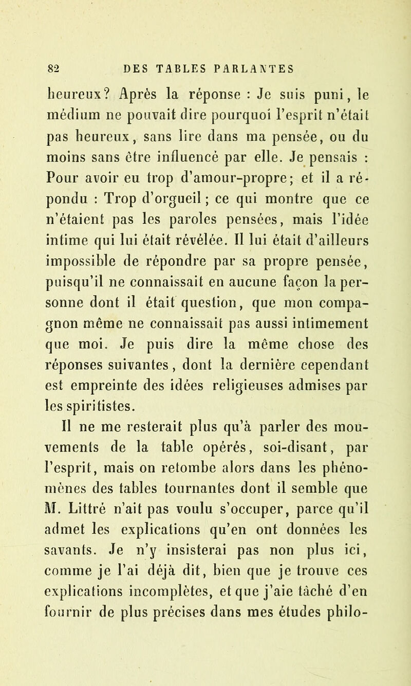 heureux? Après la réponse : Je suis puni, le médium ne pouvait dire pourquoi l’esprit n’était pas heureux, sans lire dans ma pensée, ou du moins sans être influencé par elle. Je pensais : Pour avoir eu trop d’amour-propre; et il a ré- pondu : Trop d’orgueil ; ce qui montre que ce n’étaient pas les paroles pensées, mais l’idée intime qui lui était révélée. Il lui était d’ailleurs impossible de répondre par sa propre pensée, puisqu’il ne connaissait en aucune façon la per- sonne dont il était question, que mon compa- gnon même ne connaissait pas aussi intimement que moi. Je puis dire la même chose des réponses suivantes, dont la dernière cependant est empreinte des idées religieuses admises par les spiritistes. Il ne me resterait plus qu’à parler des mou- vements de la table opérés, soi-disant, par l’esprit, mais on retombe alors dans les phéno- mènes des tables tournantes dont il semble que M. Littré n’ait pas voulu s’occuper, parce qu’il admet les explications qu’en ont données les savants. Je n’y insisterai pas non plus ici, comme je l’ai déjà dit, bien que je trouve ces explications incomplètes, et que j’aie tâché d’en fournir de plus précises dans mes études philo-