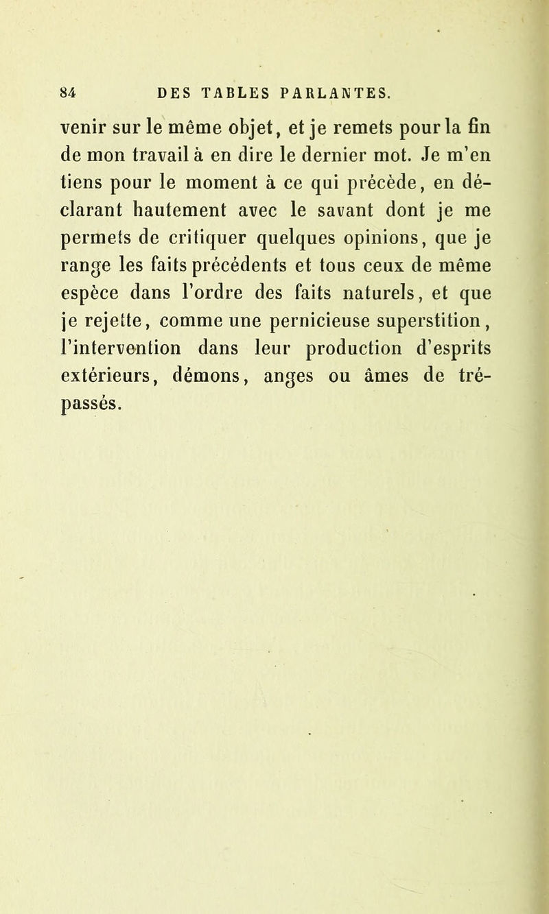 venir sur le même objet, et je remets pour la fin de mon travail à en dire le dernier mot. Je m’en tiens pour le moment à ce qui précède, en dé- clarant hautement avec le savant dont je me permets de critiquer quelques opinions, que je range les faits précédents et tous ceux de même espèce dans l’ordre des faits naturels, et que je rejette, comme une pernicieuse superstition, l’intervontion dans leur production d’esprits extérieurs, démons, anges ou âmes de tré- passés.