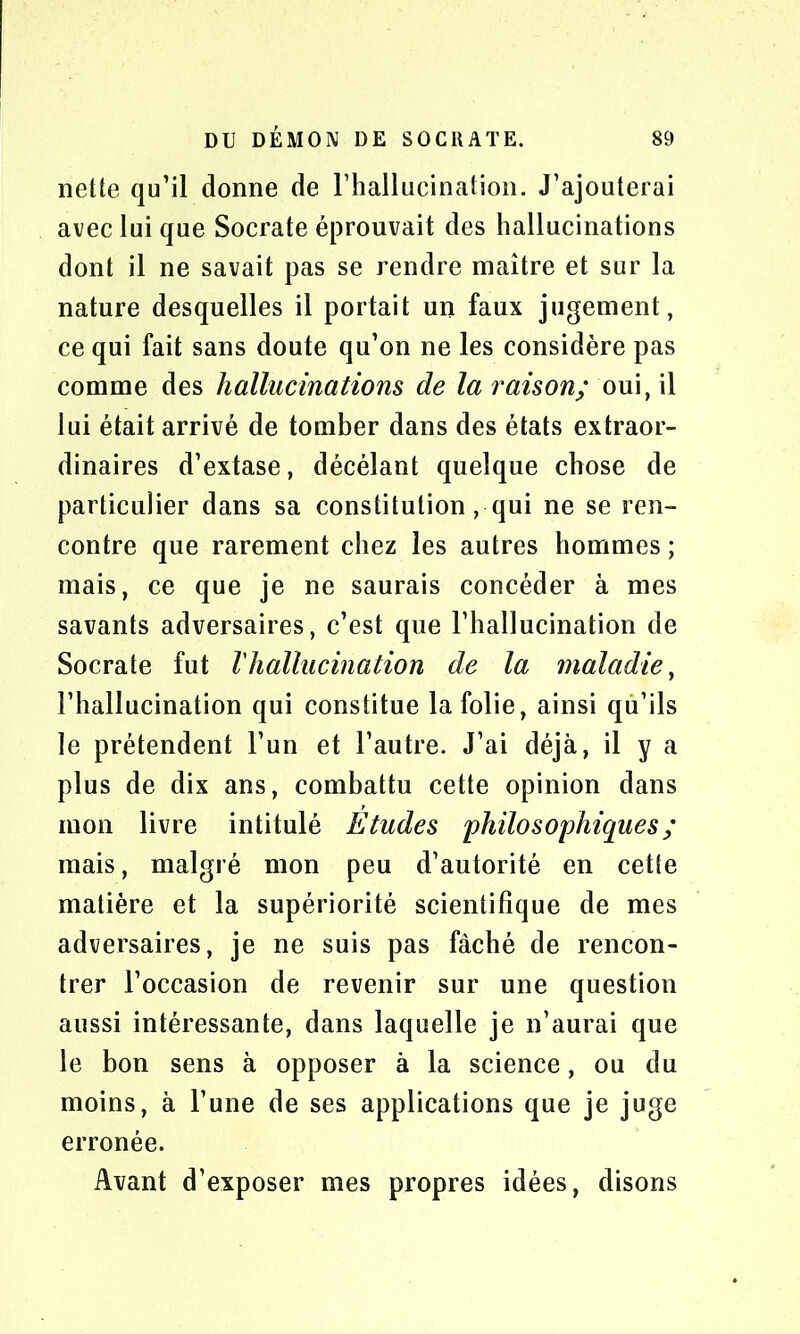 nette qu’il donne de l’hallucination. J’ajouterai avec lui que Socrate éprouvait des hallucinations dont il ne savait pas se rendre maître et sur la nature desquelles il portait un faux jugement, ce qui fait sans doute qu’on ne les considère pas comme des hallucinations de la raison; oui, il lui était arrivé de tomber dans des états extraor- dinaires d’extase, décélant quelque chose de particulier dans sa constitution, qui ne se ren- contre que rarement chez les autres hommes ; mais, ce que je ne saurais concéder à mes savants adversaires, c’est que l’hallucination de Socrate fut l'hallucination de la maladie, l’hallucination qui constitue la folie, ainsi qu’ils le prétendent l’un et l’autre. J’ai déjà, il y a plus de dix ans, combattu cette opinion dans mon livre intitulé Etudes philosophiques ; mais, malgré mon peu d’autorité en cette matière et la supériorité scientifique de mes adversaires, je ne suis pas fâché de rencon- trer l’occasion de revenir sur une question aussi intéressante, dans laquelle je n’aurai que le bon sens à opposer à la science, ou du moins, à l’une de ses applications que je juge erronée. Avant d’exposer mes propres idées, disons