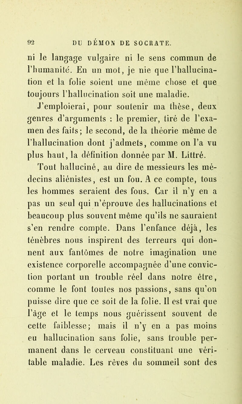 ni le langage vulgaire ni le sens commun de l’humanité. En un mot, je nie que l’hallucina- tion et la folie soient une même chose et que toujours l’hallucination soit une maladie. J’emploierai, pour soutenir ma thèse, deux genres d’arguments : le premier, tiré de l’exa- men des faits; le second, de la théorie même de l’hallucination dont j’admets, comme on l’a vu plus haut, la définition donnée par M. Littré. Tout halluciné, au dire de messieurs les mé- decins aliénistes, est un fou. A ce compte, tous les hommes seraient des fous. Car il n’y en a pas un seul qui n’éprouve des hallucinations et beaucoup plus souvent même qu’ils ne sauraient s’en rendre compte. Dans l’enfance déjà, les ténèbres nous inspirent des terreurs qui don- nent aux fantômes de notre imagination une existence corporelle accompagnée d’une convic- tion portant un trouble réel dans notre être, comme le font toutes nos passions, sans qu’on puisse dire que ce soit de la folie. Il est vrai que l’àge et le temps nous guérissent souvent de cette faiblesse; mais il n’y en a pas moins eu hallucination sans folie, sans trouble per- manent dans le cerveau constituant une véri- table maladie. Les rêves du sommeil sont des