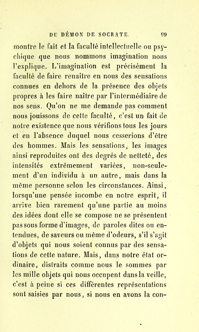 montre le fait et la faculté intellectuelle ou psy- chique que nous nommons imagination nous l’explique. L’imagination est précisément la faculté de faire renaître en nous des sensations connues en dehors de la présence des objets propres à les faire naître par l’intermédiaire de nos sens. Qu’on ne me demande pas comment nous jouissons de cette faculté, c’est un fait de notre existence que nous vérifions tous les jours et en l’absence duquel nous cesserions d’être des hommes. Mais les sensations, les images ainsi reproduites ont des degrés de netteté, des intensités extrêmement variées, non-seule- ment d’un individu à un autre, mais dans la même personne selon les circonstances. Ainsi, lorsqu’une pensée incombe en notre esprit, il arrive bien rarement qu’une partie au moins des idées dont elle se compose ne se présentent pas sous forme d’images, de paroles dites ou en- tendues, de saveurs ou même d’odeurs, s’il s’agit d’objets qui nous soient connus par des sensa- tions de cette nature. Mais, dans notre état or- dinaire, distraits comme nous le sommes par les mille objets qui nous occupent dans la veille, c’est à peine si ces différentes représentations sont saisies par nous, si nous en avons la con-