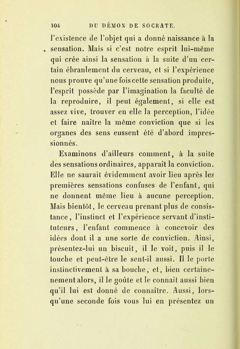 l’existence de l’objet qui a donné naissance à la . sensation. Mais si c’est notre esprit lui-même qui crée ainsi la sensation à la suite d’un cer- tain ébranlement du cerveau, et si l’expérience nous prouve qu’une fois cette sensation produite, l’esprit possède par l’imagination la faculté de la reproduire, il peut également, si elle est assez vive, trouver en elle la perception, l’idée et faire naître la même conviction que si les organes des sens eussent été d’abord impres- sionnés. Examinons d’ailleurs comment, à la suite des sensations ordinaires, apparaît la conviction. Elle ne saurait évidemment avoir lieu après les premières sensations confuses de l’enfant, qui ne donnent même lieu à aucune perception. Mais bientôt, le cerveau prenant plus de consis- tance , l’instinct et l’expérience servant d’insti- tuteurs , l’enfant commence à concevoir des idées dont il a une sorte de conviction. Ainsi, présentez-lui un biscuit, il le voit, puis il le touche et peut-être le sent-il aussi. Il le porte instinctivement à sa bouche, et, bien certaine- nement alors, il le goûte et le connaît aussi bien qu’il lui est donné de connaître. Aussi, lors- qu’une seconde fois vous lui en présentez un