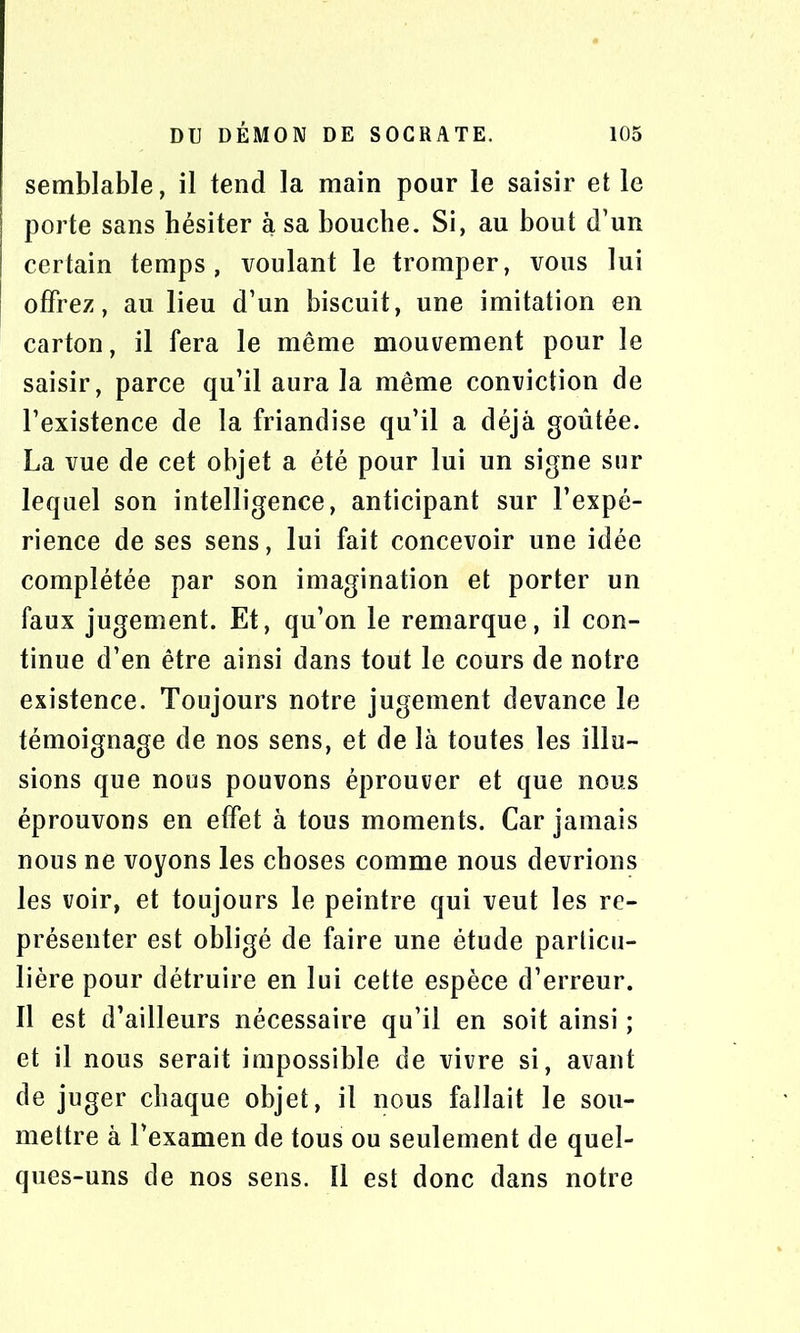 semblable, il tend la main pour le saisir et le porte sans hésiter à sa bouche. Si, au bout d’un certain temps, voulant le tromper, vous lui offrez, au lieu d’un biscuit, une imitation en carton, il fera le même mouvement pour le saisir, parce qu’il aura la même conviction de l’existence de la friandise qu’il a déjà goûtée. La vue de cet objet a été pour lui un signe sur lequel son intelligence, anticipant sur l’expé- rience de ses sens, lui fait concevoir une idée complétée par son imagination et porter un faux jugement. Et, qu’on le remarque, il con- tinue d’en être ainsi dans tout le cours de notre existence. Toujours notre jugement devance le témoignage de nos sens, et de là toutes les illu- sions que nous pouvons éprouver et que nous éprouvons en effet à tous moments. Car jamais nous ne voyons les choses comme nous devrions les voir, et toujours le peintre qui veut les re- présenter est obligé de faire une étude particu- lière pour détruire en lui cette espèce d’erreur. Il est d’ailleurs nécessaire qu’il en soit ainsi ; et il nous serait impossible de vivre si, avant de juger chaque objet, il nous fallait le sou- mettre à l’examen de tous ou seulement de quel- ques-uns de nos sens. 11 est donc dans notre