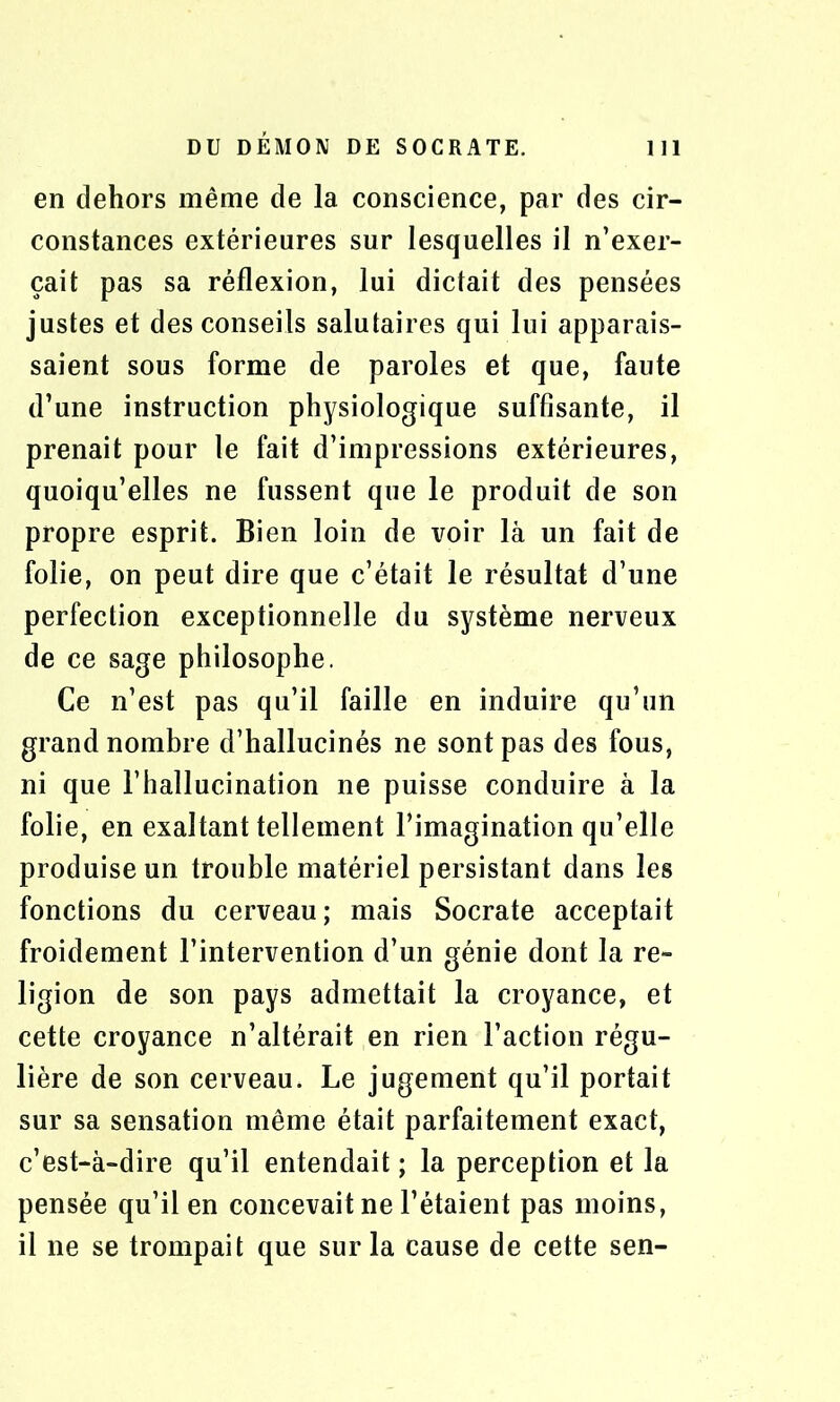 en dehors même de la conscience, par des cir- constances extérieures sur lesquelles il n’exer- çait pas sa réflexion, lui dictait des pensées justes et des conseils salutaires qui lui apparais- saient sous forme de paroles et que, faute d’une instruction physiologique suffisante, il prenait pour le fait d’impressions extérieures, quoiqu’elles ne fussent que le produit de son propre esprit. Bien loin de voir là un fait de folie, on peut dire que c’était le résultat d’une perfection exceptionnelle du système nerveux de ce sage philosophe. Ce n’est pas qu’il faille en induire qu’un grand nombre d’hallucinés ne sont pas des fous, ni que l’hallucination ne puisse conduire à la folie, en exaltant tellement l’imagination qu’elle produise un trouble matériel persistant dans les fonctions du cerveau; mais Socrate acceptait froidement l’intervention d’un génie dont la re- ligion de son pays admettait la croyance, et cette croyance n’altérait en rien l’action régu- lière de son cerveau. Le jugement qu’il portait sur sa sensation même était parfaitement exact, c’est-à-dire qu’il entendait ; la perception et la pensée qu’il en concevait ne l’étaient pas moins, il ne se trompait que sur la cause de cette sen-