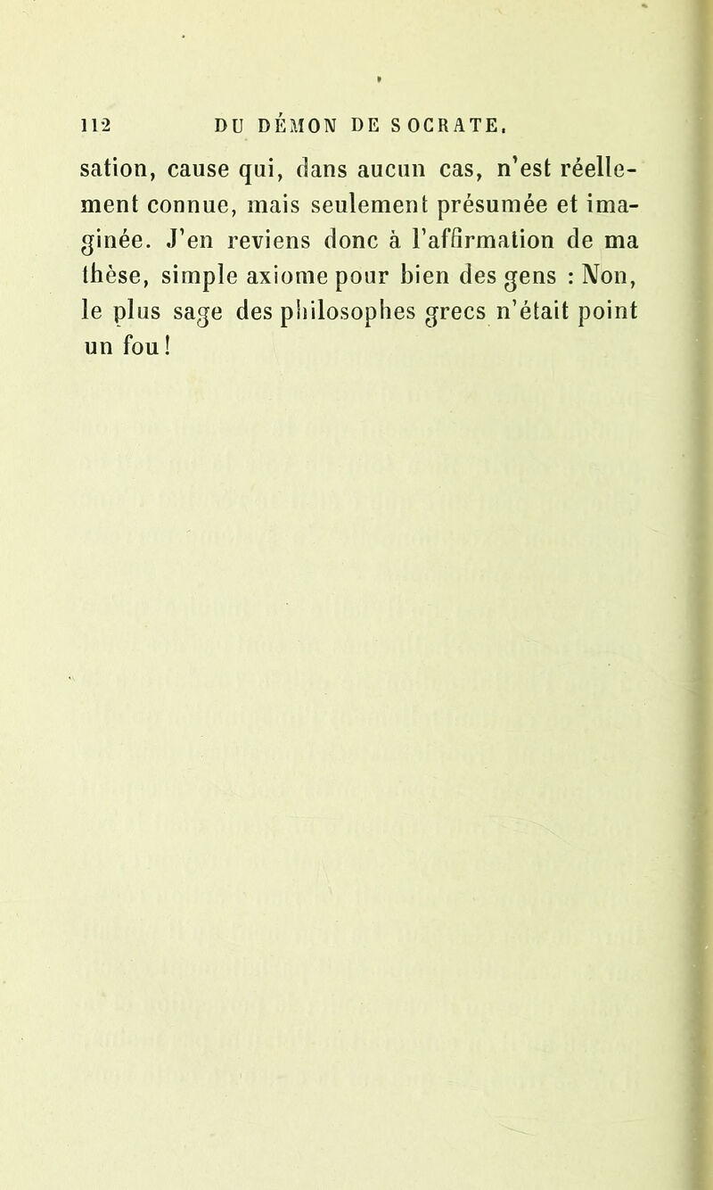 sation, cause qui, dans aucun cas, n’est réelle- ment connue, mais seulement présumée et ima- ginée. J’en reviens donc à l’affirmation de ma thèse, simple axiome pour bien des gens : Non, le plus sage des philosophes grecs n’était point un fou !