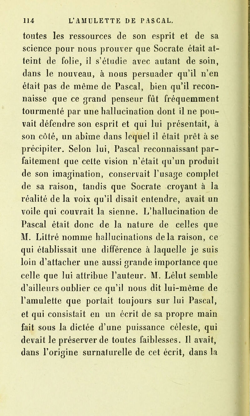 tontes les ressources de son esprit et de sa science pour nous prouver que Socrate était at- teint de folie, il s’étudie avec autant de soin, dans le nouveau, à nous persuader qu’il n’en était pas de même de Pascal, bien qu’il recon- naisse que ce grand penseur fût fréquemment tourmenté par une hallucination dont il ne pou- vait défendre son esprit et qui lui présentait, à son côté, un abîme dans lequel il était prêt à se précipiter. Selon lui, Pascal reconnaissant par- faitement que celte vision n’était qu’un produit de son imagination, conservait l’usage complet de sa raison, tandis que Socrate croyant à la réalité de la voix qu’il disait entendre, avait un voile qui couvrait la sienne. L’hallucination de Pascal était donc de la nature de celles que M. Littré nomme hallucinations delà raison, ce qui établissait une différence à laquelle je suis loin d’attacher une aussi grande importance que celle que lui attribue l’auteur. M. Lélut semble d’ailleurs oublier ce qu’il nous dit lui-même de l’amulette que portait toujours sur lui Pascal, et qui consistait en un écrit de sa propre main fait sous la dictée d’une puissance céleste, qui devait le préserver de toutes faiblesses. Il avait, dans l’origine surnaturelle de cet écrit, dans la