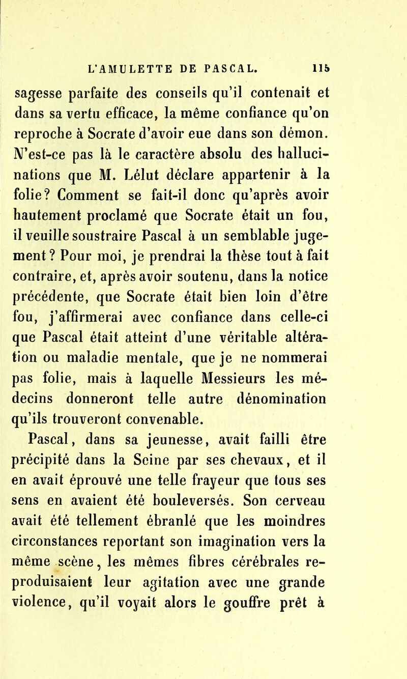 sagesse parfaite des conseils qu’il contenait et dans sa vertu efficace, la même confiance qu’on reproche à Socrate d’avoir eue dans son démon. N’est-ce pas là le caractère absolu des halluci- nations que M. Lélut déclare appartenir à la folie? Comment se fait-il donc qu’après avoir hautement proclamé que Socrate était un fou, il veuille soustraire Pascal à un semblable juge- ment ? Pour moi, je prendrai la thèse tout à fait contraire, et, après avoir soutenu, dans la notice précédente, que Socrate était bien loin d’être fou, j’affirmerai avec confiance dans celle-ci que Pascal était atteint d’une véritable altéra- tion ou maladie mentale, que je ne nommerai pas folie, mais à laquelle Messieurs les mé- decins donneront telle autre dénomination qu’ils trouveront convenable. Pascal, dans sa jeunesse, avait failli être précipité dans la Seine par ses chevaux, et il en avait éprouvé une telle frayeur que tous ses sens en avaient été bouleversés. Son cerveau avait été tellement ébranlé que les moindres circonstances reportant son imagination vers la même scène, les mêmes fibres cérébrales re- produisaient leur agitation avec une grande violence, qu’il voyait alors le gouffre prêt à