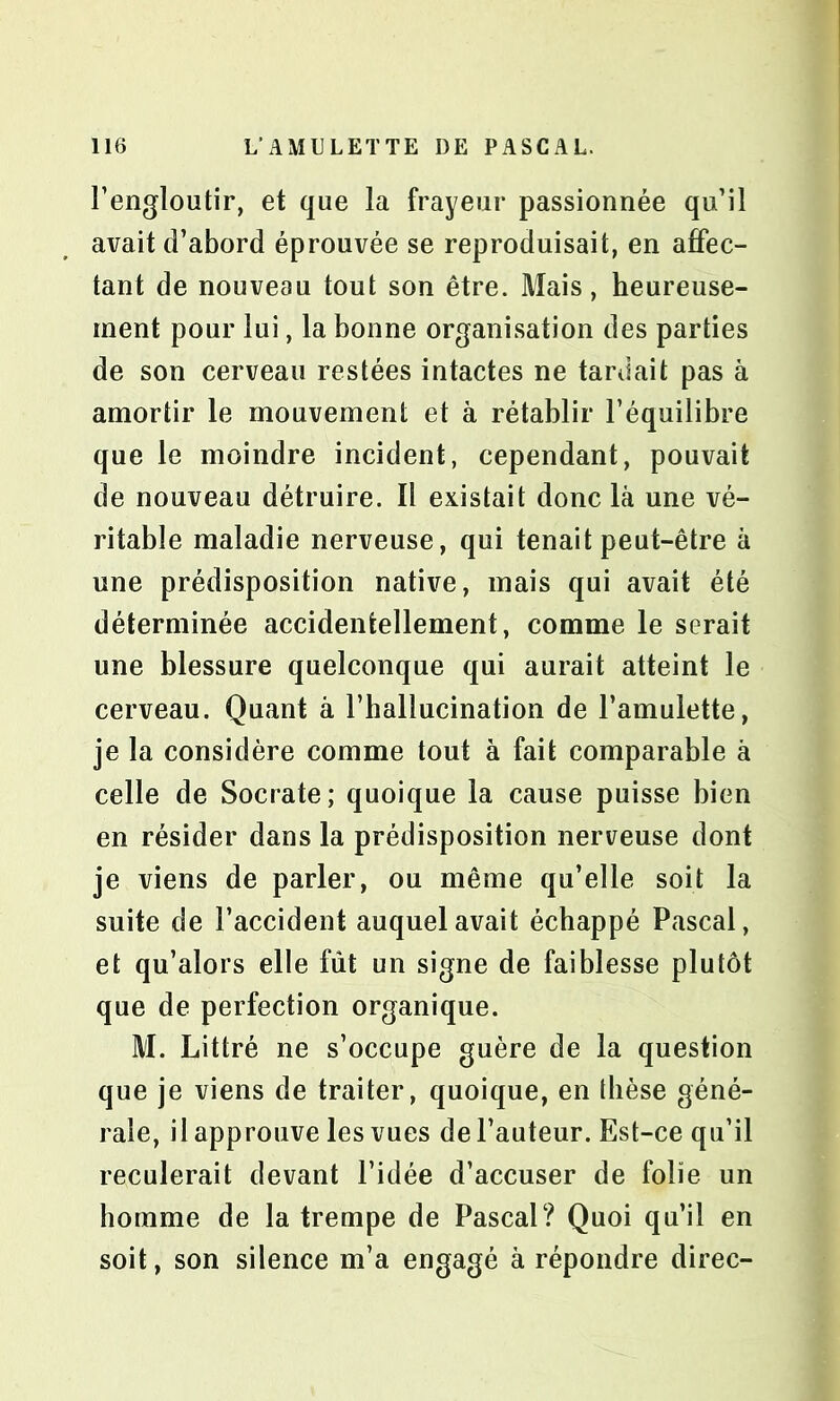 l’engloutir, et que la frayeur passionnée qu’il avait d’abord éprouvée se reproduisait, en affec- tant de nouveau tout son être. Mais, heureuse- ment pour lui, la bonne organisation des parties de son cerveau restées intactes ne tardait pas à amortir le mouvement et à rétablir l’équilibre que le moindre incident, cependant, pouvait de nouveau détruire. Il existait donc là une vé- ritable maladie nerveuse, qui tenait peut-être à une prédisposition native, mais qui avait été déterminée accidentellement, comme le serait une blessure quelconque qui aurait atteint le cerveau. Quant à l’hallucination de l’amulette, je la considère comme tout à fait comparable à celle de Socrate; quoique la cause puisse bien en résider dans la prédisposition nerveuse dont je viens de parler, ou même qu’elle soit la suite de l’accident auquel avait échappé Pascal, et qu’alors elle fût un signe de faiblesse plutôt que de perfection organique. M. Littré ne s’occupe guère de la question que je viens de traiter, quoique, en thèse géné- rale, il approuve les vues de l’auteur. Est-ce qu’il reculerait devant l’idée d’accuser de folie un homme de la trempe de Pascal? Quoi qu’il en soit, son silence m’a engagé à répondre direc-