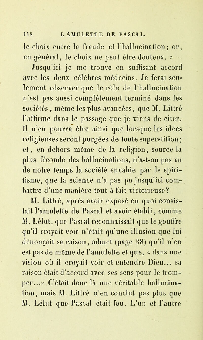 le choix entre la fraude et l’hallucination; or, en général, le choix ne peut être douteux. » Jusqu’ici je me trouve en suffisant accord avec les deux célèbres médecins. Je ferai seu- lement observer que le rôle de l’hallucination n’est pas aussi complètement terminé dans les sociétés , même les plus avancées, que M. Littré l’affirme dans le passage que je viens de citer. Il n’en pourra être ainsi que lorsque les idées religieuses seront purgées de toute superstition ; et, en dehors même de la religion, source la plus féconde des hallucinations, n’a-t-on pas vu de notre temps la société envahie par le spiri- tisme, que la science n’a pas pu jusqu’ici com- battre d’une manière tout à fait victorieuse? M. Littré, après avoir exposé en quoi consis- tait l’amulette de Pascal et avoir établi, comme M. Léîut, que Pascal reconnaissait que le gouffre qu’il croyait voir n’était qu’une illusion que lui dénonçait sa raison, admet (page 38) qu’il n’en est pas de même de l’amulette et que, a dans une vision où il croyait voir et entendre Dieu... sa raison était d’accord avec ses sens pour le trom- per...?' C’était donc là une véritable hallucina- tion, mais M. Littré n’en conclut pas plus que M. Lélut que Pascal était fou. L’un et l’autre