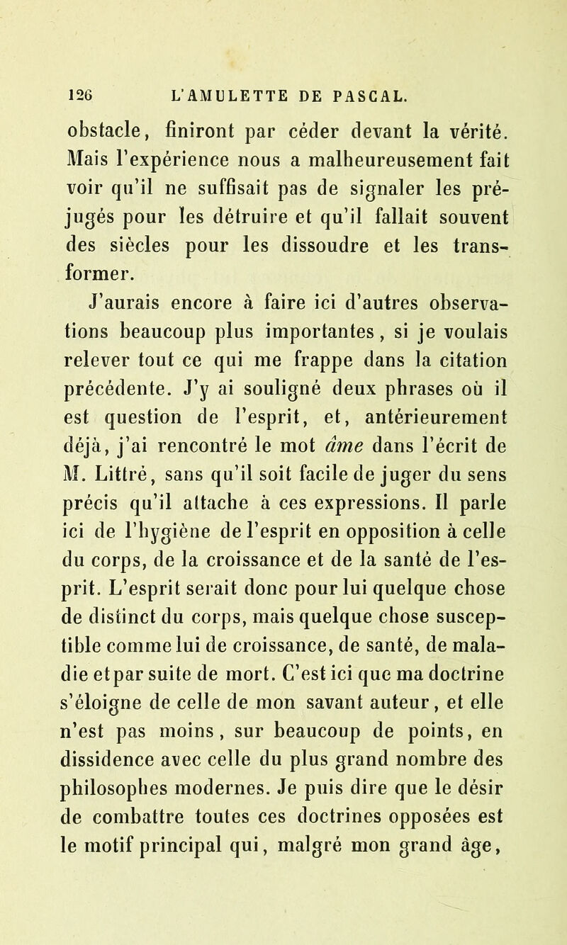 obstacle, finiront par céder devant la vérité. Mais l’expérience nous a malheureusement fait voir qu’il ne suffisait pas de signaler les pré- jugés pour les détruire et qu’il fallait souvent des siècles pour les dissoudre et les trans- former. J’aurais encore à faire ici d’autres observa- tions beaucoup plus importantes, si je voulais relever tout ce qui me frappe dans la citation précédente. J’y ai souligné deux phrases où il est question de l’esprit, et, antérieurement déjà, j’ai rencontré le mot âme dans l’écrit de M. Littré, sans qu’il soit facile de juger du sens précis qu’il attache à ces expressions. Il parle ici de l’hygiène de l’esprit en opposition à celle du corps, de la croissance et de la santé de l’es- prit. L’esprit serait donc pour lui quelque chose de distinct du corps, mais quelque chose suscep- tible comme lui de croissance, de santé, de mala- die et par suite de mort. C’est ici que ma doctrine s’éloigne de celle de mon savant auteur, et elle n’est pas moins, sur beaucoup de points, en dissidence ai/ec celle du plus grand nombre des philosophes modernes. Je puis dire que le désir de combattre toutes ces doctrines opposées est le motif principal qui, malgré mon grand âge,