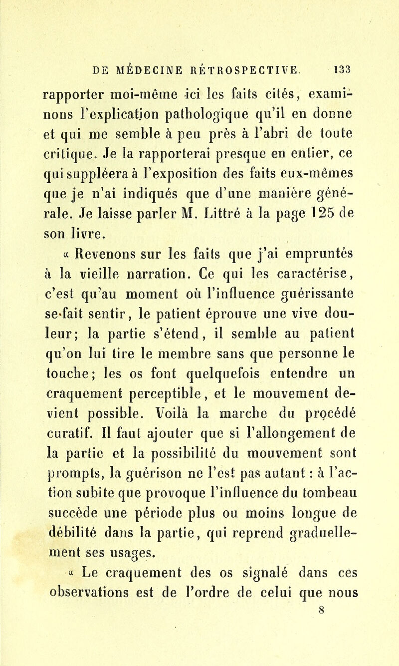 rapporter moi-même -ici les faits cités, exami- nons l’explication pathologique qu’il en donne et qui me semble à peu près à l’abri de toute critique. Je la rapporterai presque en entier, ce qui suppléera à l’exposition des faits eux-mêmes que je n’ai indiqués que d’une manière géné- rale. Je laisse parler M. Littré à la page 125 de son livre. « Revenons sur les faits que j’ai empruntés à la vieille narration. Ce qui les caractérise, c’est qu’au moment où l’influence guérissante se*fait sentir, le patient éprouve une vive dou- leur; la partie s’étend, il semble au patient qu’on lui tire le membre sans que personne le touche; les os font quelquefois entendre un craquement perceptible, et le mouvement de- vient possible. Voilà la marche du procédé curatif. 11 faut ajouter que si l’allongement de la partie et la possibilité du mouvement sont prompts, la guérison ne l’est pas autant : à l’ac- tion subite que provoque l’influence du tombeau succède une période plus ou moins longue de débilité dans la partie, qui reprend graduelle- ment ses usages. « Le craquement des os signalé dans ces observations est de l’ordre de celui que nous 8