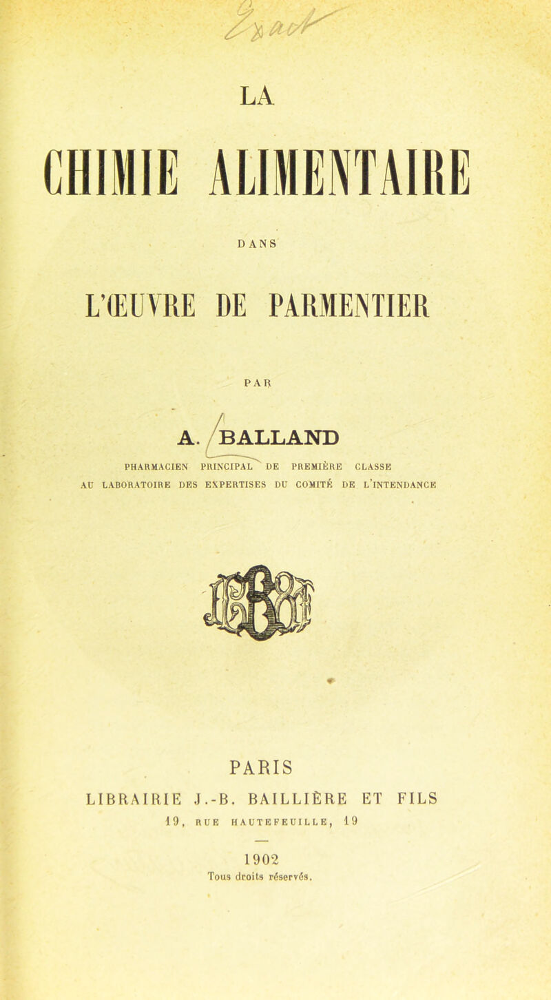 LA CHIMIE ALIMENTAIRE DANS L’ŒUVRE DE PARMENTIER PAR PHARMACIEN PRINCIPAL DE PREMIERE CLASSE AU LABORATOIRE DES EXPERTISES DU COMITÉ DE L’INTENDANCE PARIS LIBRAIRIE J.-B. BAILLIÈRE ET FILS 19, RUE HAUTEFEUILLE, 19 1902 Tous droits réservés.