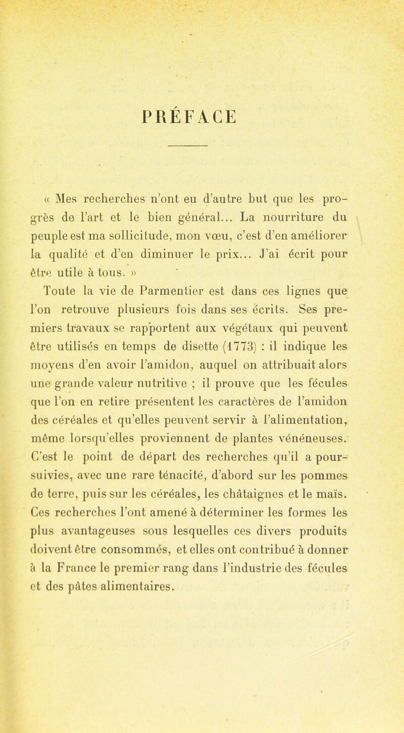 PREFACE « Mes recherches n’ont eu d’autre but que les pro- grès de l’art et le bien général... La nourriture du peuple est ma sollicitude, mon vœu, c’est d’en améliorer la qualité et d’en diminuer le prix... J’ai écrit pour être utile à tous. » Toute la vie de Parmentier est dans ces lignes que l’on retrouve plusieurs fois dans ses écrits. Ses pre- miers travaux se rapportent aux végétaux qui peuvent être utilisés en temps de disette (1773) : il indique les moyens d’en avoir l’amidon, auquel on attribuait alors une grande valeur nutritive ; il prouve que les fécules que l’on en retire présentent les caractères de l’amidon des céréales et qu’elles peuvent servir à l’alimentation, même lorsqu’elles proviennent de plantes vénéneuses. C’est le point de départ des recherches qu’il a pour- suivies, avec une rare ténacité, d’abord sur les pommes de terre, puis sur les céréales, les châtaignes et le maïs. Ces recherches l’ont amené à déterminer les formes les plus avantageuses sous lesquelles ces divers produits doivent être consommés, et elles ont contribué à donner à la France le premier rang dans l’industrie des fécules et des pâtes alimentaires.