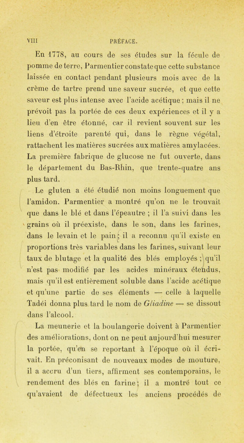 En 1778, au cours de ses études sur la fécule de pomme de terre, Parmentier constate que cette substance laissée en contact pendant plusieurs mois avec de la crème de tartre prend une saveur sucrée, et que cette saveur est plus intense avec l’acide acétique ; mais il ne prévoit pas la portée de ces deux expériences et il y a lieu d’en être étonné, car il revient souvent sur les liens d’étroite parenté qui, dans le règne végétal, rattachent les matières sucrées aux matières amylacées. La première fabrique de glucose ne fut ouverte, dans le département du Bas-Rhin, que trente-quatre ans plus tard. Le gluten a été étudié non moins longuement que l’amidon. Parmentier a montré qu’on 11e le trouvait que dans le blé et dans i’épeautre ; il l’a suivi dans les ' grains où il préexiste, dans le son, dans les farines, dans le levain et le pain ; il a reconnu qu’il existe en proportions très variables dans les farines, suivant leur taux de blutage et la qualité des blés employés ; qu’il n’est pas modifié par les acides minéraux étendus, mais qu’il est entièrement soluble dans l’acide acétique et qu’une partie de ses éléments — celle à laquelle Tadéi donna plus tard le nom de Gliadine — se dissout dans l’alcool. La meunerie et la boulangerie doivent à Parmentier des améliorations, dont on ne peut aujourd’hui mesurer la portée, qu’en se reportant à l’époque où il écri- vait. En préconisant de nouveaux modes de mouture, il a accru d’un tiers, affirment ses contemporains, le rendement des blés en farine; il a montré tout ce qu’avaient de défectueux les anciens procédés de