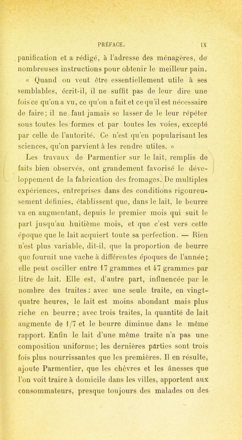 panification et a rédigé, à l’adresse des ménagères, de nombreuses instructions pour obtenir le meilleur pain. « Quand on veut être essentiellement utile à ses semblables, écrit-il, il ne suffit pas de leur dire une fois ce qu’on a vu, ce qu’on a fait et ce qu’il est nécessaire de faire; il ne faut jamais se lasser de le leur répéter sous toutes les formes et par toutes les voies, excepté par celle de l’autorité. Ce n’est qu’en popularisant les sciences, qu’on parvient à les rendre utiles. » Les travaux de Parmentier sur le lait, remplis de faits bien observés, ont grandement favorisé le déve- loppement de la fabrication des fromages. De multiples expériences, entreprises dans des conditions rigoureu- sement définies, établissent que, dans le lait, le beurre va en augmentant, depuis le premier mois qui suit le part jusqu’au huitième mois, et que c’est vers cette époque que le lait acquiert toute sa perfection. — Rien n’est plus variable, dit-il, que la proportion de beurre que fournit une vache à différentes époques de l’année; elle peut osciller entre 17 grammes et 47 grammes par litre de lait. Elle est, d’autre part, influencée par le nombre des traites : avec une seule traite, en vingt- quatre heures, le lait est moins abondant mais plus riche en beurre; avec trois traites, la quantité de lait augmente de 1/7 et le beurre diminue dans le même rapport. Enfin le lait d’une même traite n’a pas une composition uniforme; les dernières parties sont trois fois plus nourrissantes que les premières. Il en résulte, ajoute Parmentier, que les chèvres et les ânesses que l’on voit traire à domicile dans les villes, apportent aux consommateurs, presque toujours des malades ou des