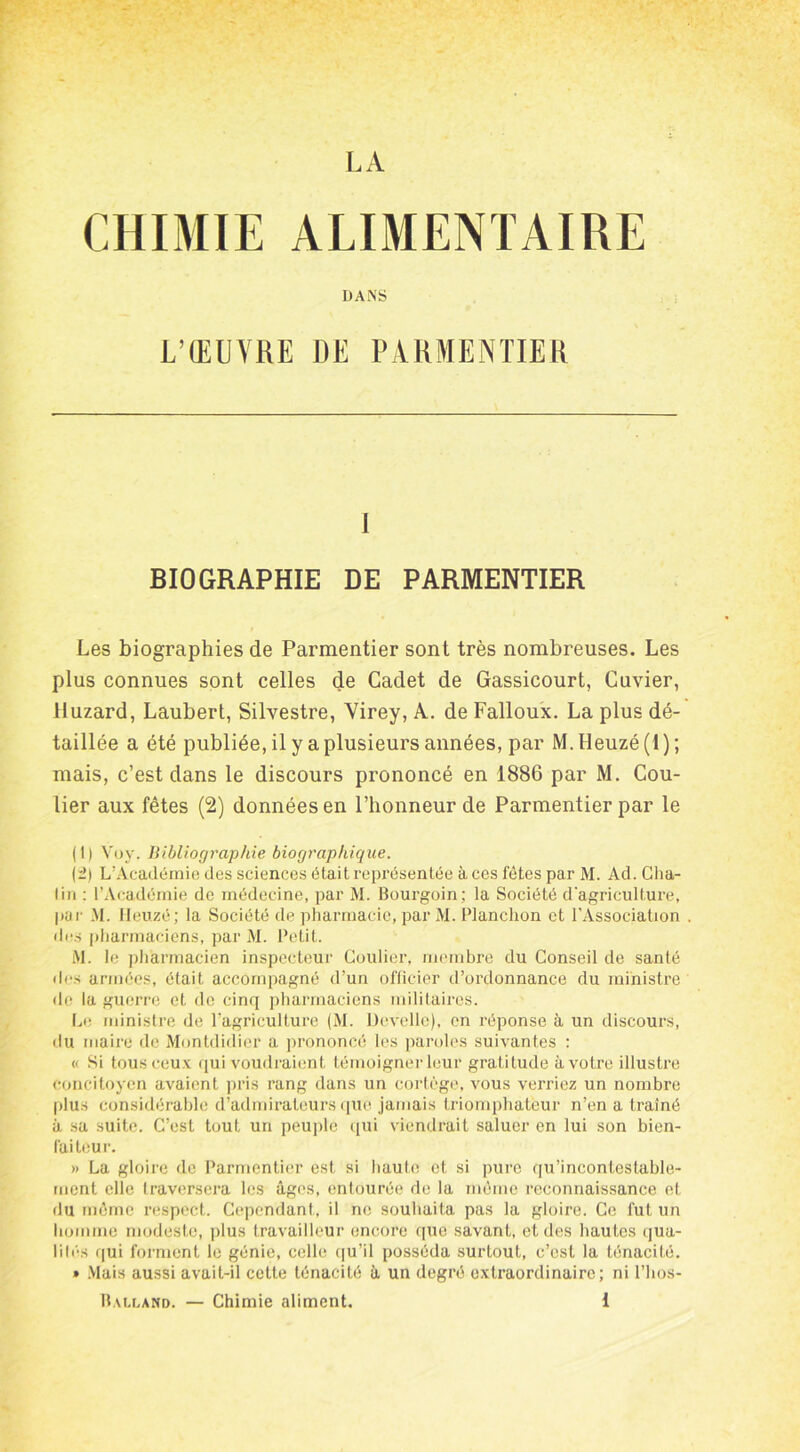 LA CHIMIE ALIMENTAIRE DANS L’ŒUVRE DE PARMENTIER I BIOGRAPHIE DE PARMENTIER Les biographies de Parmentier sont très nombreuses. Les plus connues sont celles de Cadet de Gassicourt, Cuvier, lluzard, Laubert, Silvestre, Virey, A. de Falloux. La plus dé- taillée a été publiée, il y a plusieurs années, par M.Heuzé(l); mais, c’est dans le discours prononcé en 1886 par M. Cou- lier aux fêtes (2) données en l’honneur de Parmentier par le (1) Voy. Bibliographie biographique. (2) L’Académie des sciences était représentée à ces fêtes par M. Ad. Cha- lin : l’Académie de médecine, par M. Bourgoin; la Société d'agriculture, par M. Heuzé; la Société de pharmacie, par M. Planchon et l’Association . des pharmaciens, par M. Petit. M. le pharmacien inspecteur Coulier, membre du Conseil de santé des armées, était accompagné d’un officier d’ordonnance du ministre de la guerre et de cinq pharmaciens militaires. Le ministre de l’agriculture (M. Develle), en réponse à un discours, du maire de Montdidier a prononcé les paroles suivantes : « Si tous ceux qui voudraient témoigner leur gratitude à votre illustre concitoyen avaient pris rang dans un cortège, vous verriez un nombre plus considérable d’admirateurs que jamais triomphateur n’en a traîné à sa suite. C’est tout un peuple qui viendrait saluer en lui son bien- faiteur. » La gloire de Parmentier est si haute et si pure qu’incontestable- ment elle traversera les âges, entourée de la même reconnaissance et du même respect. Cependant, il ne souhaita pas la gloire. Ce fut un homme modeste, plus travailleur encore que savant, et des hautes qua- lité!» qui forment le génie, celle qu’il posséda surtout, c’est la ténacité. » Mais aussi avait-il cette ténacité â un degré extraordinaire; ni l’hos-