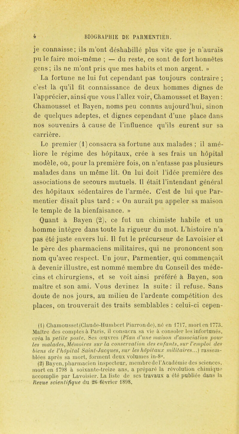 je connaisse; ils m’ont déshabillé plus vite que je n’aurais pu le faire moi-même ; — du reste, ce sont de fort honnêtes gens ; ils ne m’ont pris que mes habils et mon argent. » La fortune ne lui fut cependant pas toujours contraire ; c’est là qu’il fit connaissance de deux hommes dignes de l’apprécier, ainsi que vous l’allez voir, Chamousset et Bayen : Chamousset et Bayen, noms peu connus aujourd’hui, sinon de quelques adeptes, et dignes cependant d’une place dans nos souvenirs à cause de l’influence qu’ils eurent sur sa carrière. Le premier (1) consacra sa fortune aux malades ; il amé- liore le régime des hôpitaux, crée à ses frais un hôpital modèle, où, pour la première fois, on n’entasse pas plusieurs malades dans un même lit. On lui doit l’idée première des associations de secours mutuels. 11 était l’intendant général des hôpitaux sédentaires de l’armée. C’est de lui que Par- mentier disait plus tard : « On aurait pu appeler sa maison le temple de la bienfaisance. » Quant à Bayen (2), ce fut un chimiste habile et un homme intègre dans toute la rigueur du mot. L’histoire n’a pas été juste envers lui. Il fut le précurseur de Lavoisier et le père des pharmaciens militaires, qui ne prononcent son nom qu’avec respect. Un jour, Parmentier, qui commençait à devenir illustre, est nommé membre du Conseil des méde- cins et chirurgiens, et se voit ainsi préféré à Bayen, son maître et son ami. Vous devinez la suite: il refuse. Sans doute de nos jours, au milieu de l’ardente compétition des places, on trouverait des traits semblables : celui-ci cepen- (1) Chamousset(Claude-Humbcrt Piarronde), né en 1717, mort en 1773. Maître des comptes à Paris, il consacra sa vie à consoler les infortunés, créa la petite poste. Ses œuvres (Plan d’une maison d’association pour les malades, Mémoires sur la conservation des enfants, sur l’emploi des biens de l’hôpital Saint-Jacques, sur les hôpitaux militaires...) rassem- blées après sa mort, forment deux volumes in-8°. (2) Bayen, pharmacien inspecteur, membre de l'Académie des sciences, mort en 17118 à soixante-treize ans, a préparé la révolution chimique accomplie par Lavoisier. La liste de scs travaux a été publiée dans la Kevue scientifique du 20 février 1898.