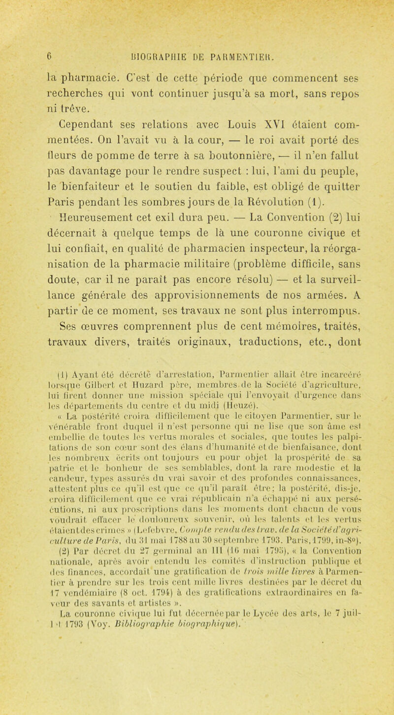 la pharmacie. C’est de cette période que commencent ses recherches qui vont continuer jusqu’à sa mort, sans repos ni trêve. Cependant ses relations avec Louis XVI étaient com- mentées. On l’avait vu à la cour, — le roi avait porté des Heurs de pomme de terre à sa boutonnière, •— il n’en fallut pas davantage pour le rendre suspect : lui, l’ami du peuple, le bienfaiteur et le soutien du faible, est obligé de quitter Paris pendant les sombres jours de la Révolution (1). Heureusement cet exil dura peu. — La Convention (2) lui décernait à quelque temps de là une couronne civique et lui confiait, en qualité de pharmacien inspecteur, la réorga- nisation de la pharmacie militaire (problème difficile, sans doute, car il ne paraît pas encore résolu) — et la surveil- lance générale des approvisionnements de nos armées. A partir de ce moment, ses travaux ne sont plus interrompus. Ses œuvres comprennent plus de cent mémoires, traités, travaux divers, traités originaux, traductions, etc., dont (1) Ayant été décrété d’arrestation, Parmentier allait être incarcéré lorsque Gilbert et Huzard père, membres de la Société d'agriculture, lui firent donner une mission spéciale qui l’envoyait d’urgence dans les départements du centre et du midi (Heuzé). « La postérité croira difficilement que le citoyen Parmentier, sur le vénérable front duquel il n’est personne qui ne lise que son âme est embellie de toutes les vertus morales et sociales, que toutes les palpi- tations de son cœur sont des élans d’humanité eide bienfaisance, dont les nombreux écrits ont toujours eu pour objet la prospérité de sa patrie et le bonheur de ses semblables, dont la rare modestie et la candeur, types assurés du vrai savoir et des profondes connaissances, attestent plus ce qu’il est que ce qu’il paraît être: la postérité, dis-je. croira difficilement que ce vrai républicain n'a échappé ni aux persé- cutions, ni aux proscriptions dans les moments dont chacun de vous voudrait effacer le douloureux souvenir, où les talents et les vertus élaientdes crimes » (Lefebvre, Compte vendu des truv. de la Sociétéd’agri- culture de Paris, du 111 mai 1788 au 30 septembre 1793. Paris, 1799, in-8°). (2) Par décret du 27 germinal an 111 (10 mai 1795), « la Convention nationale, après avoir entendu les comités d’instruction publique et des finances, accordait une gratification de /rois mille livres à Parmen- tier à prendre sur les trois cent mille livres destinées par le décret du 17 vendémiaire (8 oct. 1794) à des gratifications extraordinaires en fa- veur des savants et artistes ». La couronne civique lui fut décernée par le Lycée des arts, le 7 juil- 1 •! 1793 (Voy. Bibliographie biographique).