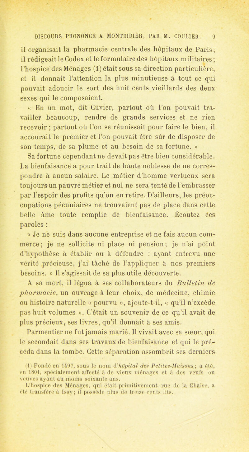 il organisait la pharmacie centrale des hôpitaux de Paris; il rédigeait le Codex et le formulaire des hôpitaux militaires ; l’hospice des Ménages (1) était sous sa direction particulière, et il donnait l’attention la plus minutieuse à tout ce qui pouvait adoucir le sort des huit cents vieillards des deux sexes qui le composaient. « En un mot, dit Cuvier, partout où l’on pouvait tra- vailler beaucoup, rendre de grands services et ne rien recevoir ; partout où l’on se réunissait pour faire le bien, il accourait le premier et l’on pouvait être sûr de disposer de son temps, de sa plume et au besoin de sa fortune. » Sa fortune cependant ne devait pas être bien considérable. La bienfaisance a pour trait de haute noblesse de ne corres- pondre à aucun salaire. Le métier d’homme vertueux sera toujours un pauvre métier et nui ne sera tenté de l’embrasser par l’espoir des profits qu’on en retire. D’ailleurs, les préoc- cupations pécuniaires ne trouvaient pas de place dans cette belle âme toute remplie de bienfaisance. Écoutez ces paroles : « Je ne suis dans aucune entreprise et ne fais aucun com- merce; je ne sollicite ni place ni pension; je n’ai point d’hypothèse à établir ou à défendre : ayant entrevu une vérité précieuse, j’ai tâché de l’appliquer à nos premiers besoins. » 11 s’agissait de sa plus utile découverte. A sa mort, il légua à ses collaborateurs du Bulletin de pharmacie, un ouvrage à leur choix, de médecine, chimie ou histoire naturelle « pourvu », ajoute-t-il, « qu’il n’excède pas huit volumes ». C’était un souvenir de ce qu’il avait de plus précieux, ses livres, qu’il donnait à ses amis. Parmentier ne fut jamais marié. 11 vivait avec sa sœur, qui le secondait dans ses travaux de bienfaisance et qui le pré- céda dans la tombe. Cette séparation assombrit ses derniers (1) Fondé en 1497, sous le nom d'hôpital des Petites-Maisons ; a été. en 1801, spécialement, affecté à de vieux ménages et à des votifs ou veuves ayant au moins soixante ans. L’Iiospice des Ménages, qui était primitivement rue de la Cliaise, a été transféré à Issy; il possède plus de treize cents lits.