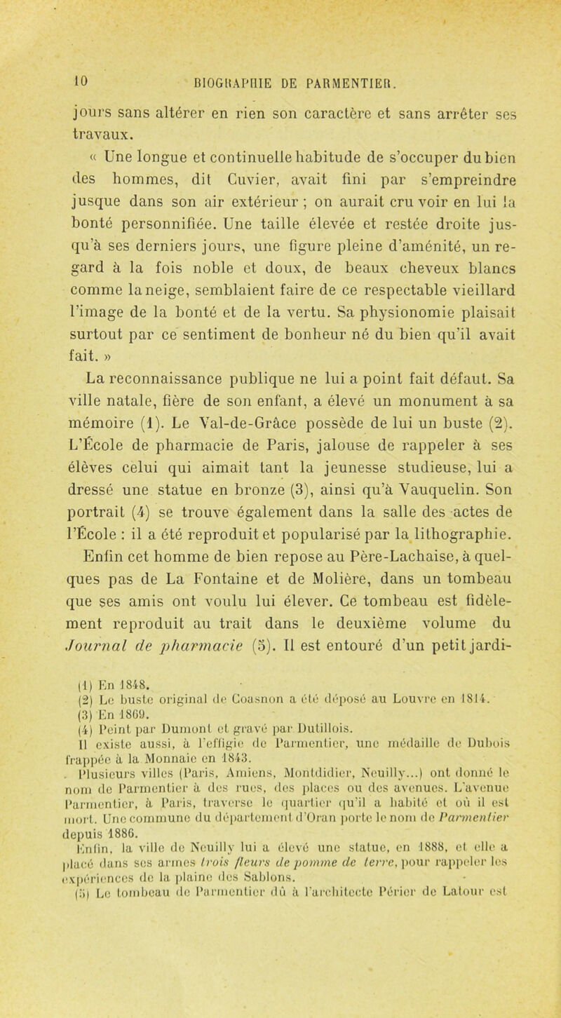 jours sans altérer en rien son caractère et sans arrêter ses travaux. « Une longue et continuelle habitude de s’occuper du bien des hommes, dit Cuvier, avait fini par s’empreindre jusque dans son air extérieur; on aurait cru voir en lui la bonté personnifiée. Une taille élevée et restée droite jus- qu’à ses derniers jours, une figure pleine d’aménité, un re- gard à la fois noble et doux, de beaux cheveux blancs comme la neige, semblaient faire de ce respectable vieillard l’image de la bonté et de la vertu. Sa physionomie plaisait surtout par ce sentiment de bonheur né du bien qu'il avait fait. » La reconnaissance publique ne lui a point fait défaut. Sa ville natale, hère de son enfant, a élevé un monument à sa mémoire (1). Le Val-de-Grâce possède de lui un buste (2). L’École de pharmacie de Paris, jalouse de rappeler à ses élèves celui qui aimait tant la jeunesse studieuse, lui a dressé une statue en bronze (3), ainsi qu’à Vauquelin. Son portrait (-4) se trouve également dans la salle des actes de l’École : il a été reproduit et popularisé par la lithographie. Enfin cet homme de bien repose au Père-Lachaise, à quel- ques pas de La Fontaine et de Molière, dans un tombeau que ses amis ont voulu lui élever. Ce tombeau est fidèle- ment reproduit au trait dans le deuxième volume du Journal de pharmacie (3). Il est entouré d’un petit jardi- (1) En 1848. (2) Le buste original de Coasnon a été déposé au Louvre en 1814. (3) En 1809. (4) Peint par Dunionl et gravé par Dutillois. 11 existe aussi, à l’effigie de Parmentier, une médaille de Dubois frappée à la Monnaie en 1843. Plusieurs villes (Paris, Amiens, Montdidier, Neuilly...) ont donné le nom de Parmentier à des rues, des places ou des avenues. L’avenue Parmentier, à Paris, traverse le quartier qu’il a habité et où il est mort. Une commune du département d’Oran porte le nom de Parmentier depuis 1880. Enfin, la ville de Neuilly lui a élevé une statue, en 1888, et elle a placé dans ses armes trois /leurs de pomme de terre, pour rappeler les expériences de la plaine des Sablons. (;>) Le lombeau de Parmentier dû à l’architecte Périer de Latour est