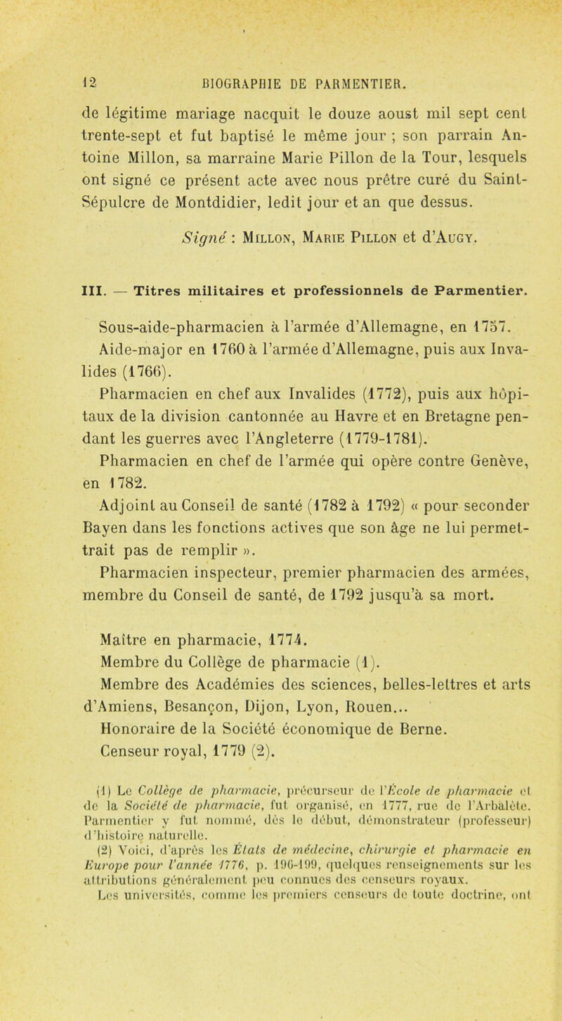 de légitime mariage nacquit le douze aoust mil sept cent trente-sept et fut baptisé le même jour ; son parrain An- toine Millon, sa marraine Marie Pillon de la Tour, lesquels ont signé ce présent acte avec nous prêtre curé du Saint- Sépulcre de Montdidier, ledit jour et an que dessus. Signé : Millon, Marie Pillon et d’AuGY. III. — Titres militaires et professionnels de Parmentier. Sous-aide-pharmacien à l’armée d’Allemagne, en 1757. Aide-major en 1760 à l’armée d’Allemagne, puis aux Inva- lides (1766). Pharmacien en chef aux Invalides (1772), puis aux hôpi- taux de la division cantonnée au Havre et en Bretagne pen- dant les guerres avec l’Angleterre (1779-1781). Pharmacien en chef de l’armée qui opère contre Genève, en 1782. Adjoint au Conseil de santé (1782 à 1792) « pour seconder Bayen dans les fonctions actives que son âge ne lui permet- trait pas de remplir ». Pharmacien inspecteur, premier pharmacien des armées, membre du Conseil de santé, de 1792 jusqu’à sa mort. Maître en pharmacie, 1774. Membre du Collège de pharmacie (1). Membre des Académies des sciences, belles-lettres et arts d’Amiens, Besançon, Dijon, Lyon, Rouen... Honoraire de la Société économique de Berne. Censeur royal, 1779 (2). (!) Le Collège de pharmacie, précurseur de Y Ecole de pharmacie et. de la Société de pharmacie, fut organisé, en 1777, rue de l’Arbalète. Parmentier y fut nommé, dès le début, démonstrateur (professeur) d’histoire naturelle. (2) Voici, d'après les Étals de médecine, chirurgie et pharmacie en Europe pour Vannée 1776, p. 19C-199, quelques renseignements sur les attributions généralement peu connues des censeurs royaux. Les universités, comme les premiers censeurs de toute doctrine, ont