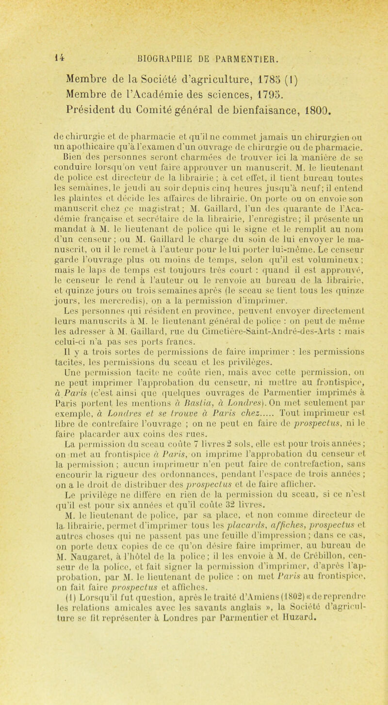 Membre de la Société d’agriculture, 1785 (1) Membre de l’Académie des sciences, 1795. Président du Comité général de bienfaisance, 1800. de chirurgie et de pharmacie et qu'il ne commet jamais un chirurgien ou un apothicaire qu’à l’examen d'un ouvrage de chirurgie ou de pharmacie. Bien des personnes seront charmées de trouver ici la manière de se conduire lorsqu’on veut faire approuver un manuscrit. M. le lieutenant de police est directeur de la librairie ; à cet effet, il tient bureau toutes les semaines, le jeudi au soir depuis cinq heures jusqu’à neuf; il entend les plaintes et décide les affaires de librairie. On porte ou on envoie son manuscrit chez ce magistrat; M. Gaillard, l’un des quarante de l’Aca- démie française et secrétaire de la librairie, l’enregistre; il présente un mandat à M. le lieutenant de police qui le signe et le remplit au nom d’un censeur; ou M. Gaillard le charge du soin de lui envoyer le ma- nuscrit, ou il le remet à l’auteur pour le lui porter lui-même. Le censeur garde l’ouvrage plus ou moins de temps, selon qu’il est volumineux ; mais le laps de temps est toujours très court : quand il est approuvé, le censeur le rend à l’auteur ou le renvoie au bureau de la librairie, et quinze jours ou trois semaines après (le sceau se tient tous les quinze jours, les mercredis), on a la permission d’imprimer. Les personnes qui résident en province, peuvent envoyer directement leurs manuscrits à AI. le lieutenant général de police : on peut de même les adresser à M. Gaillard, rue du Cimetière-Saint-André-des-Arts : mais celui-ci n’a pas scs ports francs. Il y a trois sortes de permissions de faire imprimer : les permissions tacites, les permissions du sceau et les privilèges. Une permission tacite ne coûte rien, mais avec cette permission, on ne peut imprimer l’approbation du censeur, ni mettre au frontispice, à Paris (c’est ainsi que quelques ouvrages de Parmentier imprimés à Paris portent les mentions à Baslia, à Londres). On met seulement par exemple, à Londres et se trouve à Paris chez Tout imprimeur est libre de contrefaire l’ouvrage ; ou ne peut en faire de prospectus, ni le faire placarder aux coins des rues. La permission du sceau coûte 7 livres 2 sols, elle est pour trois années ; on met au frontispice à Paris, on imprime l’approbation du censeur et la permission; aucun imprimeur n’en peut faire de contrefaction, sans encourir la rigueur des ordonnances, pendant l’espace de trois années ; on a le droit de distribuer îles prospectus et de faire afficher. Le privilège ne diffère en rien de la permission du sceau, si ce n’est qu’il est pour six années et qu’il coûte 32 livres. M. le lieutenant de police, par sa place, et non comme directeur de la. librairie, permet d'imprimer tous les placards, affiches, prospectus et autres choses qui ne passent pas une feuille d’impression; dans ce cas, on porte deux copies de ce qu’on désire faire imprimer, au bureau de AI. Naugaret, à l’hôtel de la police; il les envoie à AI. de Crébillon, cen- seur de la police, et fait signer la permission d’imprimer, d’après 1 ap- probation. par M. le lieutenant de police : on met Paris au frontispice, on fait faire prospectus et affiches. (I) Lorsqu’il futquestion, après le traité d’Amiens (1802) «de reprendre les relations amicales avec les savants anglais », la Société d’agricul- ture se lit représenter à Londres par Parmentier et Huzard.