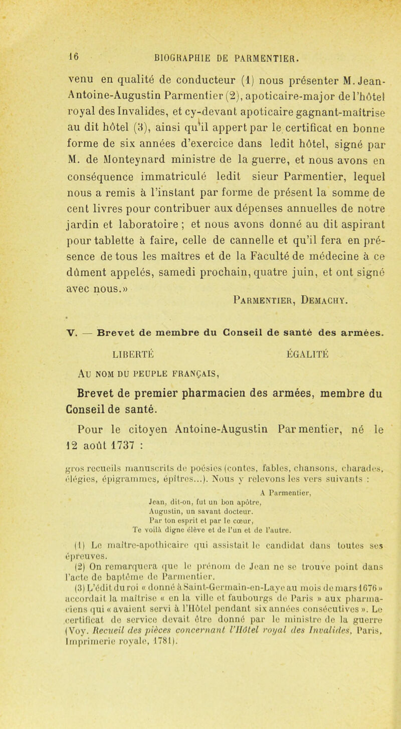 venu en qualité de conducteur (1) nous présenter M. Jean- Antoine-Augustin Parmentier (2), apoticaire-major de l’hôtel royal des Invalides, et cy-devant apoticaire gagnant-maîtrise au dit hôtel (3), ainsi qu’il appert par le certificat en bonne forme de six années d’exercice dans ledit hôtel, signé par M. de Monteynard ministre de la guerre, et nous avons en conséquence immatriculé ledit sieur Parmentier, lequel nous a remis à l’instant par forme de présent la somme de cent livres pour contribuer aux dépenses annuelles de notre jardin et laboratoire; et nous avons donné au dit aspirant pour tablette à faire, celle de cannelle et qu’il fera en pré- sence de tous les maîtres et de la Faculté de médecine à ce dément appelés, samedi prochain, quatre juin, et ont signé avec nous.» Parmentier, Demachy. V. — Brevet de membre du Conseil de santé des armées. LIBERTÉ ÉGALITÉ AU NOM DU PEUPLE FRANÇAIS, Brevet de premier pharmacien des armées, membre du Conseil de santé. Pour le citoyen Antoine-Augustin Parmentier, né le 12 août 1737 : gros recueils manuscrits de poésies (contes, fables, chansons, charades, élégies, épigrammes, épîtres...). Nous y relevons les vers suivants : A Parmentier, Jean, dit-on, fut un bon apôtre, Augustin, un savant docteur. Par ton esprit et par le cœur, Te voilà digne élève et de l’un et de l’autre. (1) Le maitrc-apothicaire qui assistait le candidat dans toutes ses épreuves. (2) On remarquera que le prénom de Jean ne se trouve point dans l’acte de baptême de Parmentier. (3) L’édit du roi « donnéàSaint-Germain-en-Layeau moisdemarsl676» accordait la maîtrise « en la ville et faubourgs de Paris » aux pharma- ciens qui «avaient servi à l’Hôtel pendant six années consécutives». Le certificat de service devait être donné par le ministre de la guerre (Voy. Recueil des pièces concernant l’Hôtel royal des Invalides, Paris, Imprimerie royale, 1781).