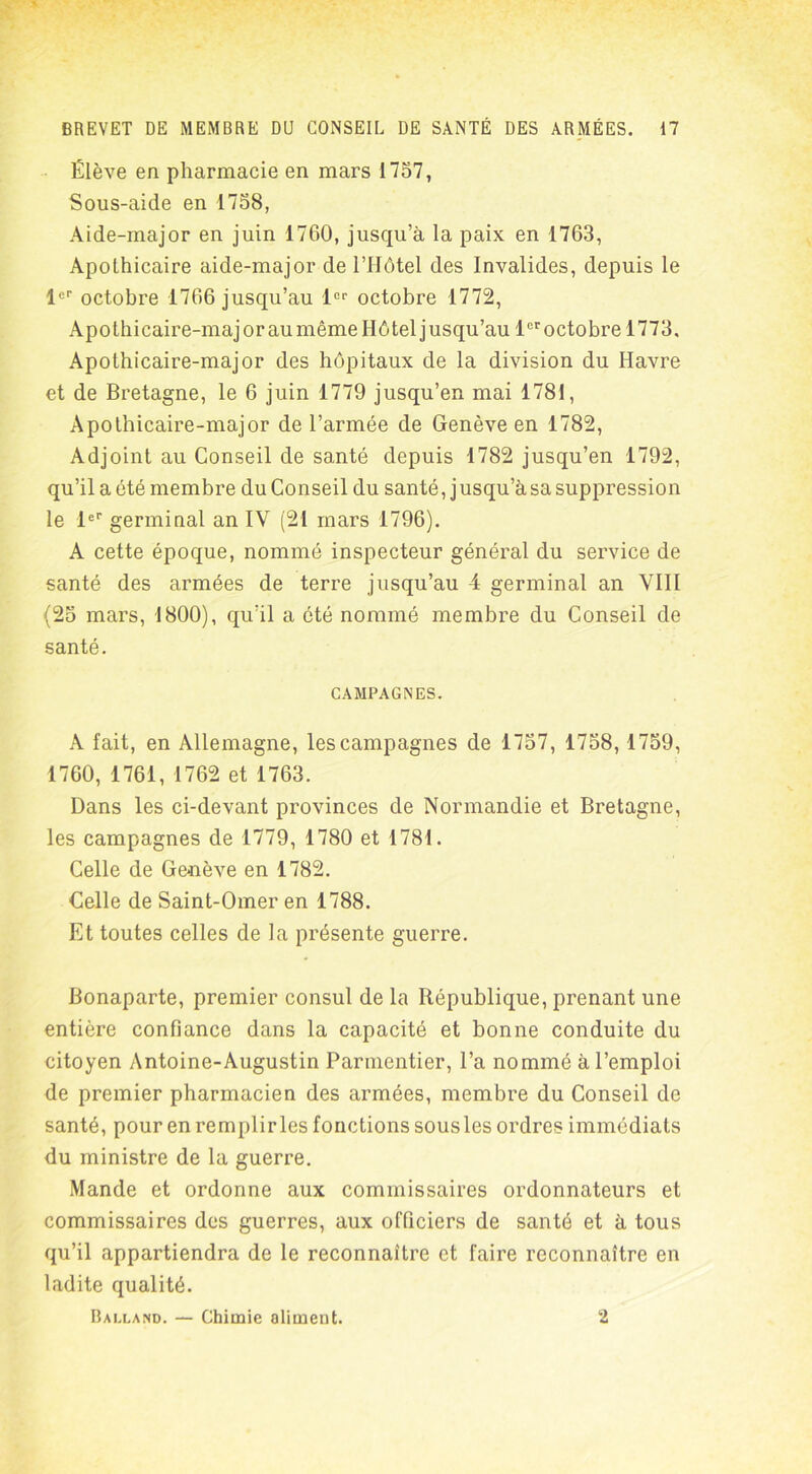 Élève en pharmacie en mars 1757, Sous-aide en 1758, Aide-major en juin 1760, jusqu’à la paix en 1763, Apothicaire aide-major de l’Hôtel des Invalides, depuis le 1er octobre 1766 jusqu’au 1er octobre 1772, Apothicaire-major au même Hôtel jusqu’au 1er octobre 1773, Apothicaire-major des hôpitaux de la division du Havre et de Bretagne, le 6 juin 1779 jusqu’en mai 1781, Apothicaire-major de l’armée de Genève en 1782, Adjoint au Conseil de santé depuis 1782 jusqu’en 1792, qu’il a été membre du Conseil du santé, j usqu’à sa suppression le 1er germinal an IV (21 mars 1796). A cette époque, nommé inspecteur général du service de santé des armées de terre jusqu’au 4 germinal an VIII (25 mars, 1800), qu’il a été nommé membre du Conseil de santé. CAMPAGNES. A fait, en Allemagne, les campagnes de 1757, 1758,1759, 1760, 1761, 1762 et 1763. Dans les ci-devant provinces de Normandie et Bretagne, les campagnes de 1779, 1780 et 1781. Celle de Genève en 1782. Celle de Saint-Omer en 1788. Et toutes celles de la présente guerre. Bonaparte, premier consul de la République, prenant une entière confiance dans la capacité et bonne conduite du citoyen Antoine-Augustin Parmentier, l’a nommé à l’emploi de premier pharmacien des armées, membre du Conseil de santé, pour en remplir les fonctions sous les ordres immédiats du ministre de la guerre. Mande et ordonne aux commissaires ordonnateurs et commissaires des guerres, aux officiers de santé et à tous qu’il appartiendra de le reconnaître et faire reconnaître en ladite qualité. Balland. — Chimie aliment. 2