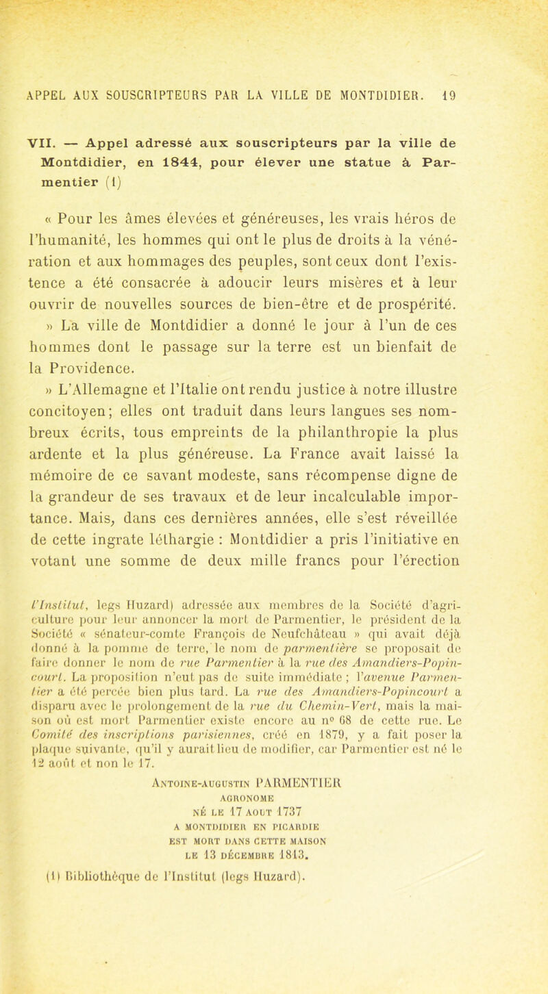 VII. — Appel adressé aux souscripteurs par la ville de Montdidier, en 1844, pour élever une statue à. Par- mentier (I) « Pour les âmes élevées et généreuses, les vrais héros de l’humanité, les hommes qui ont le plus de droits à la véné- ration et aux hommages des peuples, sont ceux dont l’exis- tence a été consacrée à adoucir leurs misères et à leur ouvrir de nouvelles sources de bien-être et de prospérité. » La ville de Montdidier a donné le jour à l’un de ces hommes dont le passage sur la terre est un bienfait de la Providence. » L’Allemagne et l’Italie ont rendu justice à notre illustre concitoyen; elles ont traduit dans leurs langues ses nom- breux écrits, tous empreints de la philanthropie la plus ardente et la plus généreuse. La France avait laissé la mémoire de ce savant modeste, sans récompense digne de la grandeur de ses travaux et de leur incalculable impor- tance. Mais, dans ces dernières années, elle s’est réveillée de cette ingrate léthargie : Montdidier a pris l’initiative en votant une somme de deux mille francs pour l’érection l’Institut, legs Huzard) adressée aux membres de la Société d’agri- culture pour leur annoncer la mort de Parmentier, le président de la Société « sénateur-comte François de Neufchâteau » qui avait déjà donné à la pomme de terre, le nom de parmenlière se proposait de faire donner le nom de rue Parmentier à la rue des Amandiers-Popin- court. La proposition n’eut pas de suite immédiate ; Vavenue Parmen- tier a été percée bien plus Lard. La rue des Amandiers-Popincourt a disparu avec le prolongement de la rue du Chemin-Vert., mais la mai- son où est mort Parmentier existe encore au n° 08 de cette rue. Le Comité des inscriptions parisiennes, créé en 1879, y a fait poser la plaque suivante, qu’il y aurait lieu de modifier, car Parmentier est né le 12 août et non le 17. Antoine-augustin PARMENTIER AGRONOME NÉ LE 17 AOLT 1737 A MONTDIDIER EN PICARDIE EST MORT DANS CETTE MAISON LE 13 DÉCEMBRE 1813. (1) Bibliothèque de l’Institut (legs Huzard).