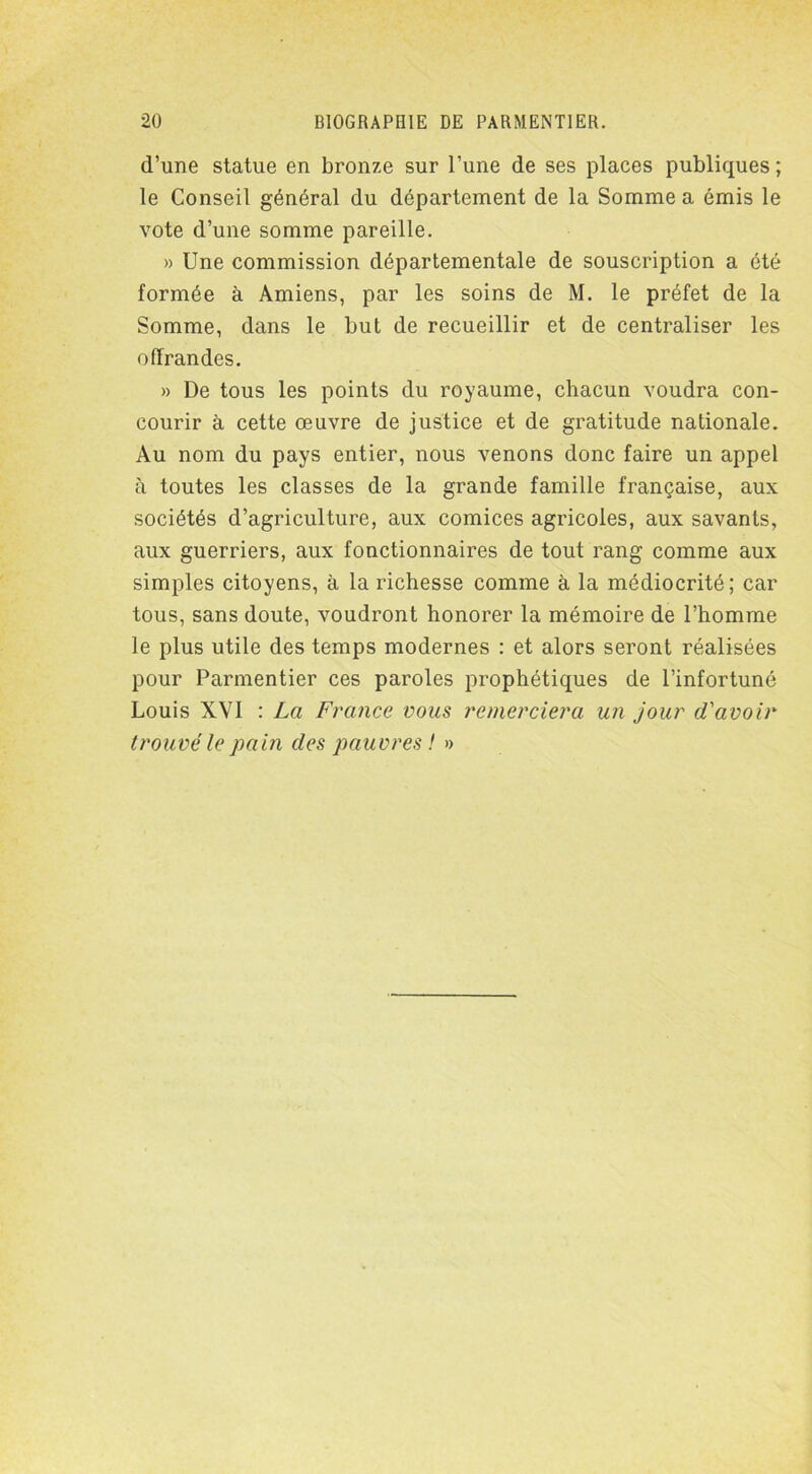 d’une statue en bronze sur l’une de ses places publiques ; le Conseil général du département de la Somme a émis le vote d’une somme pareille. » Une commission départementale de souscription a été formée à Amiens, par les soins de M. le préfet de la Somme, dans le but de recueillir et de centraliser les offrandes. » De tous les points du royaume, chacun voudra con- courir à cette œuvre de justice et de gratitude nationale. Au nom du pays entier, nous venons donc faire un appel à toutes les classes de la grande famille française, aux sociétés d’agriculture, aux comices agricoles, aux savants, aux guerriers, aux fonctionnaires de tout rang comme aux simples citoyens, à la richesse comme à la médiocrité; car tous, sans doute, voudront honorer la mémoire de l’homme le plus utile des temps modernes : et alors seront réalisées pour Parmentier ces paroles prophétiques de l’infortuné Louis XVI : La France vous remerciera u?i jour d'avoir trouvé le pain des pauvres ! »