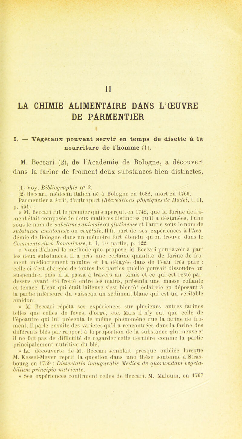 II LA CHIMIE ALIMENTAIRE DANS L’ŒUVRE DE PARMENTIER i I. — Végétaux pouvant servir en temps de disette à. la nourriture de l'homme (1). M. Beccari (2), de l’Académie de Bologne, a découvert dans la farine de froment deux substances bien distinctes, (1) Voy. Bibliographie n° 2. (2) Beccari, médecin italien né à Bologne en 1682, mort en 1766. Parmentier a écrit, d’autre part (Récréations physiques de Model, t. II, p. 451) : « M. Beccari fut le premier qui s’aperçut, en 1742, que la farine de fro- ment était composée de deux; matières distinctes qu’il a désignées, l’une sous le nom de substance animale ou glutineuse et l'autre sous le nom de substance amidonnée ou végétale. Il lit part de ses expériences à l’Aca- démie de Bologne dans un mémoire fort étendu qu’on trouve dans le Commentarium Bononiense. t. I, lre partie, p. 122. » Voici d’abord la méthode que propose M. Beccari pour avoir à part les deux substances. Il a pris une certaine quantité de farine de fro- ment médiocrement moulue et l'a délayée dans de l’eau très pure : celle-ci s'est chargée de toutes les parties qu’elle pouvait dissoudre ou suspendre, puis il la passa à travers un tamis et ce qui est resté par- dessus ayant été frotté entre les mains, présenta une masse collante et tenace. L'eau qui était laiteuse s’est bientôt éclaircie en déposant à la partie inférieure du vaisseau un sédiment blanc qui est un véritable amidon. » M. Beccari répéta scs expériences sur plusieurs autres farines telles que celles de fèves, d’orge, etc. Mais il n’y eut que celle de l’épeautre qui lui présenta le môme phénomène que la farine de fro- ment. Il parle ensuite des variétés qu’il a rencontrées dans la farine des différents blés par rapport à la proportion de la substance' glutineuse et il ne fait pas de difficulté de regarder cette dernière comme la partie principalement nutritive du blé. » La découverte des M. Beccari semblait presque oubliée lorsque M. Kessel-Meyer reprit la question dans une thèse soutenue à Stras- bourg en 1759 : Dissertaiio inavguralis Medica de quorumdam vegeta- bilium principio nulrienle.