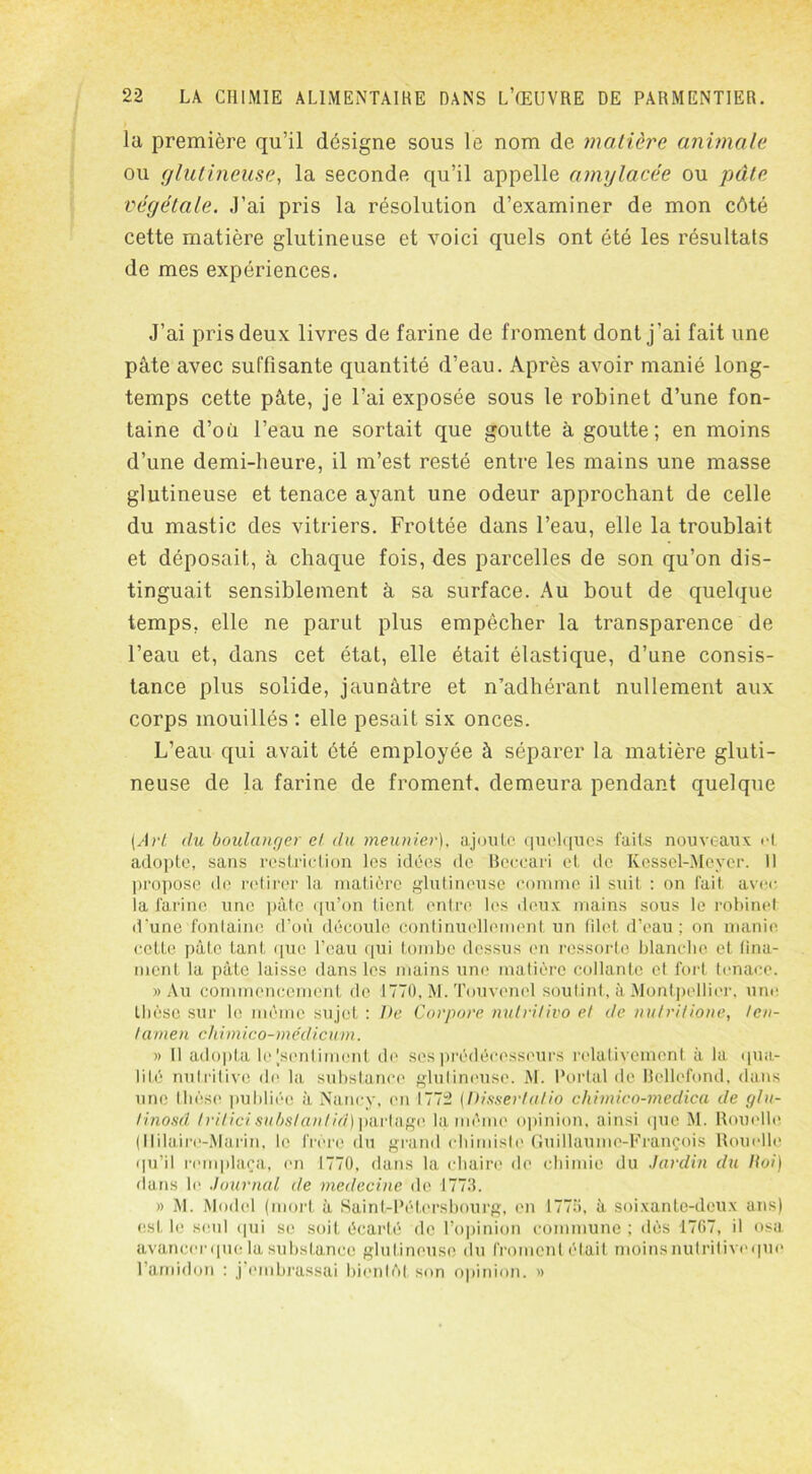 la première qu’il désigne sous le nom de matière animale ou glutineuse, la seconde qu’il appelle amylacée ou pelle végétale. J’ai pris la résolution d’examiner de mon côté cette matière glutineuse et voici quels ont été les résultats de mes expériences. J’ai pris deux livres de farine de froment dont j'ai fait une pâte avec suffisante quantité d’eau. Après avoir manié long- temps cette pâte, je l’ai exposée sous le robinet d’une fon- taine d’où l’eau ne sortait que goutte à goutte; en moins d’une demi-heure, il m’est resté entre les mains une masse glutineuse et tenace ayant une odeur approchant de celle du mastic des vitriers. Frottée dans l’eau, elle la troublait et déposait, à chaque fois, des parcelles de son qu’on dis- tinguait sensiblement à sa surface. Au bout de quelque temps, elle ne parut plus empêcher la transparence de l’eau et, dans cet état, elle était élastique, d’une consis- tance plus solide, jaunâtre et n’adhérant nullement aux corps mouillés : elle pesait six onces. L’eau qui avait été employée à séparer la matière gluti- neuse de la farine de froment, demeura pendant quelque (Art du boulanger cl du meunier), ajoute quelques faits nouveaux et adopte, sans restriction les idées de Beccari et, de Kessel-Meyer. Il propose de retirer la matière glutineuse comme il suit : on fait avec; la farine une pâte qu’on tient entre les deux mains sous le robinet d'une fontaine d’où découle continuellement un filet, d’eau; on manie cette pâte tant que l’eau qui tombe dessus en ressorte blanche et (ma- nient la pâte laisse dans les mains une' matière collante et fort tenace. » Au commencement de 1770, M. Touvencl soutint, à Montpellier, une thèse sur le même sujet : De Cor pore nutrilivo el de nutritione, fen- / « ni en ch i m ico-m e'di c um. » Il adopta le [sentiment de ses prédécesseurs relativement à la ([mi- lité nutritive de la substance glutineuse. M. Portai de Bellefond, dans une thèse publiée à Nancy, en 1772 (Di.sserlat.io chimico-medica de glu- tinosd tritici subs tant /d) partage la même opinion, ainsi que M. Rouelle (Ililaire-Marin, le frère du grand chimiste Guillaume-François Rouelle qu’il remplaça, en 1770, dans la chaire de chimie du Jardin du Itoi) dans le Journal de médecine de 1773. » M. Modcl (mort à Saint-Pétersbourg, en 1773, à soixante-deux ans) est le seul qui se soit écarté de l’opinion commune ; dès 1767, il osa avancer c[ue la substance glutineuse du froment était moins nulriliveque l’amidon : j’embrassai bientôt son opinion. »