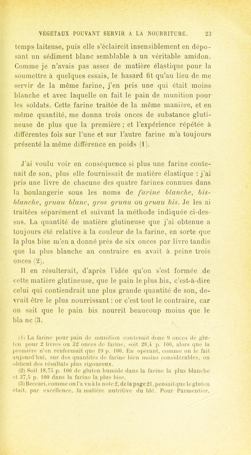 temps laiteuse, puis elle s’éclaircit insensiblement en dépo- sant un sédiment blanc semblable à un véritable amidon. Comme je n’avais pas assez de matière élastique pour la soumettre à quelques essais, le hasard fit qu’au lieu de me servir de la même farine, j’en pris une qui était moins blanche et avec laquelle on fait le pain de munition pour les soldats. Cette farine traitée de la même manière, et en même quantité, me donna trois onces de substance gluti- neuse de plus que la première ; et l’expérience répétée à différentes fois sur l’une et sur l’autre farine m’a toujours présenté la même différence en poids (1). J’ai voulu voir en conséquence si plus une farine conte- nait de son, plus elle fournissait de matière élastique : j’ai pris une livre de chacune des quatre farines connues dans la boulangerie sous les noms de farine blanche, bis- blanche, gruau blanc, gros gruau ou gruau bis. Je les ai traitées séparément et suivant la méthode indiquée ci-des- sus. La quantité de matière glutineuse que j’ai obtenue a toujours été relative à la couleur de la farine, en sorte que la plus bise m’en a donné près de six onces par livre tandis que la plus blanche au contraire en avait à peine trois onces (2). Il en résulterait, d’après l'idée qu’on s’est formée de cette matière glutineuse, que le pain le plus bis, c’est-à-dire celui qui contiendrait une plus grande quantité de son, de- vrait être le plus nourrissant : or c’est tout le contraire, car on sait que le pain bis nourrit beaucoup moins que le bla ne (3. 111 La farine pour pain de munition contenait donc !) onces de glu- ten pour 2 livres ou 32 onces de farine, soit 28,4 p. 100, alors que la première n’en renfermait que 10 p. 100. En opérant, comme on le fait aujourd’hui, sur des quantités de farine bien moins considérables, on obtient des résultats plus rigoureux. (2) Soit 18,73 p. 100 de gluten humide dans la farine la plus blanche et 37,3 p. 100 dans la farine la plus bise. 13) llcceari. comme on l'a vu à la no le 2, de la page 21, pensait que le gluten était, par excellence, la matière nutritive du blé. Pour Parmentier,