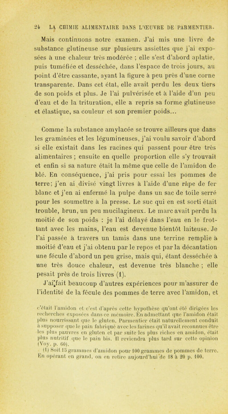 Mais continuons notre examen. J’ai mis une livre de substance glutineuse sur plusieurs assiettes que j'ai expo- sées à une chaleur très modérée ; elle s’est d’abord aplatie, puis tuméfiée et desséchée, dans l’espace de trois jours, au point d’être cassante, ayant la figure à peu près d’une corne transparente. Dans cet état, elle avait perdu les deux tiers de son poids et plus. Je l’ai pulvérisée et à l’aide d’un peu d’eau et de la trituration, elle a repris sa forme glutineuse et élastique, sa couleur et son premier poids... Comme la substance amylacée se trouve ailleurs que dans les graminées et les légumineuses, j’ai voulu savoir d’abord si elle existait dans les racines qui passent pour être très alimentaires ; ensuite en quelle proportion elle s’y trouvait et enfin si sa nature était la même que celle de l’amidon de blé. En conséquence, j’ai pris pour essai les pommes de terre; j’en ai divisé vingt livres à l’aide d’une râpe de fer blanc et j’en ai enfermé la pulpe dans un sac de toile serré pour les soumettre à la presse. Le suc qui en est sorti était trouble, brun, un peu mucilagineux. Le marc avait perdu la moitié de son poids : je l’ai délayé dans l’eau en le frot- tant avec les mains, l’eau est devenue bientôt laiteuse. Je l’ai passée à travers un tamis dans une terrine remplie à moitié d’eau et j’ai obtenu par le repos et parla décantation une fécule d’abord un peu grise, mais qui, étant desséchée à une très douce chaleur, est devenue très blanche ; elle pesait près de trois livres (1). J'ai'fait beaucoup d’autres expériences pour m’assurer de l’identité de la fécule des pommes de terre avec l’amidon, et c’était l’amidon et c’est d’après celle hypothèse qu’ont été dirigées les recherches exposées dans ce mémoire. En admettant que l’amidon était plus nourrissant que le gluten, Parmentier était naturellement conduit à supposer que le pain fabriqué avec les farines qu’il avait reconnues être les plus pauvres en gluten cl par suite les plus riches en amidon, était plus nutritif que le pain bis. Il reviendra plus tard sur cette opinion (Voy. p. 60). (I) Soit la grammes d’amidon pour 100 grammes de pommes de terre. En opérant en grand, on en retire aujourd’hui de 18 à 20 p. 100.