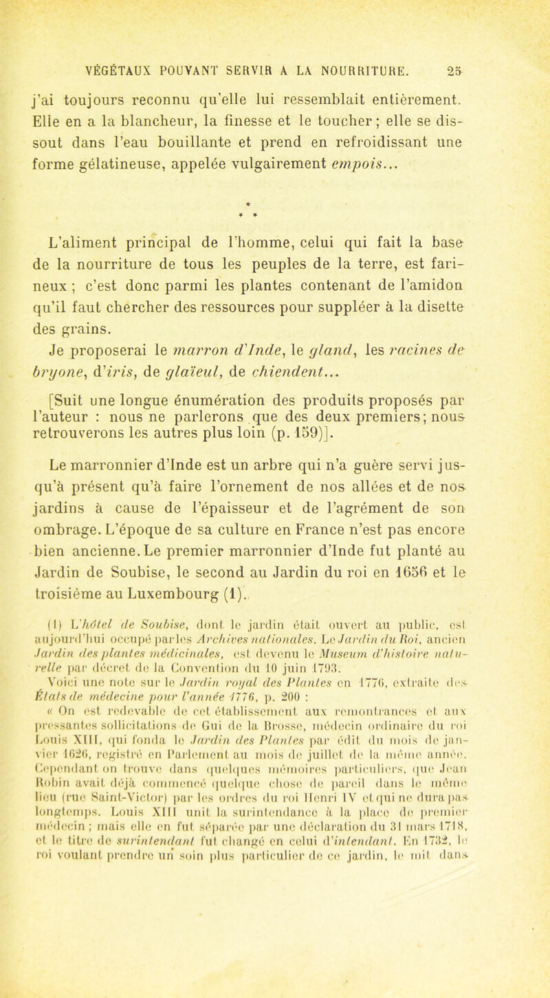 j’ai toujours reconnu qu’elle lui ressemblait entièrement. Elie en a la blancheur, la finesse et le toucher ; elle se dis- sout dans l’eau bouillante et prend en refroidissant une forme gélatineuse, appelée vulgairement empois... L’aliment principal de l’homme, celui qui fait la base de la nourriture de tous les peuples de la terre, est fari- neux ; c’est donc parmi les plantes contenant de l’amidon qu’il faut chercher des ressources pour suppléer à la disette des grains. Je proposerai le marron d'Inde, le gland, les racines de bryone, d'iris, de glaïeul, de chiendent... [Suit une longue énumération des produits proposés par l’auteur : nous ne parlerons que des deux premiers; nous retrouverons les autres plus loin (p. 159)]. Le marronnier d’Inde est un arbre qui n’a guère servi jus- qu’à présent qu’à faire l’ornement de nos allées et de nos jardins à cause de l’épaisseur et de l’agrément de son ombrage. L’époque de sa culture en France n’est pas encore bien ancienne. Le premier marronnier d’Inde fut planté au Jardin de Soubise, le second au Jardin du roi en 1656 et le troisième au Luxembourg (1). (1) L'hôtel île Soubise, dont le jardin était ouvert au public, est aujourd'hui occupé parles Archives nationales. Le Jardin du Roi, ancien Jardin des plantes médicinales, est devenu le Muséum d’histoire natu- relle par décret de la Convention du 10 juin 1703. Voici une note sur le Jardin royal des Plantes en 1770, extraite des. États de médecine pour l’année 7776, p. 200 : « On est redevable de cet établissement aux remontrances et aux pressantes sollicitations de Gui de la Brosse, médecin ordinaire du roi Louis XIII, qui fonda le Jardin des Plantes par édit du mois de jan- vier 1620, registré en Parlement au mois de juillet de la même année. Cependant on trouve dans quelques mémoires particuliers, que Jean Robin avait déjà commencé quelque chose de pareil dans le même lieu (rue Saint-Victor) par les ordres du roi Henri IV et qui ne dura pas. longtemps. Louis XIII unit la surintendance à la place de premier médecin ; mais elle en fut séparée par une déclaration du 31 mars 171 H, et le titre de surintendant fut changé en celui d'intendant. En 1732, le roi voulant prendre un soin plus particulier de ce jardin, le mit dans.