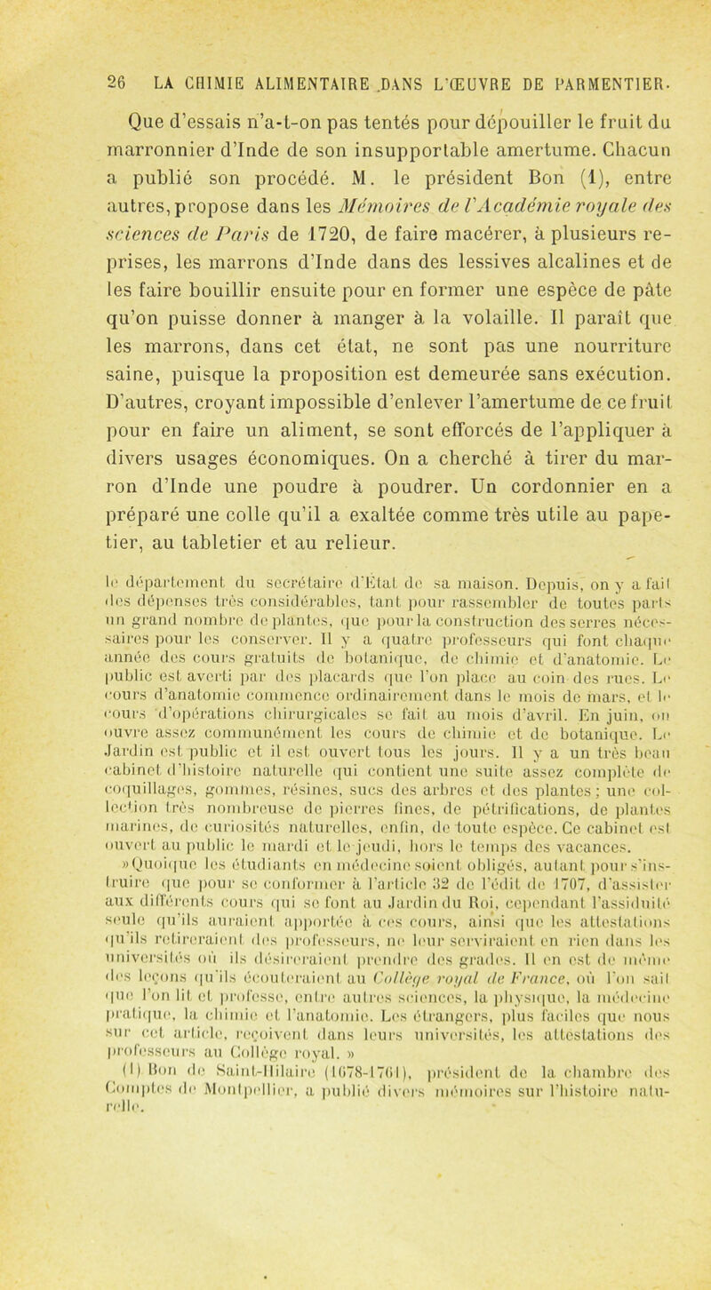 Que d’essais n’a-t-on pas tentés pour dépouiller le fruit du marronnier d’Inde de son insupportable amertume. Chacun a publié son procédé. M. le président Bon (1), entre autres, propose dans les Mémoires de VAcadémie royale des sciences de Paris de 1720, de faire macérer, à plusieurs re- prises, les marrons d’Inde dans des lessives alcalines et de les faire bouillir ensuite pour en former une espèce de pâte qu’on puisse donner à manger à la volaille. Il paraît que les marrons, dans cet état, ne sont pas une nourriture saine, puisque la proposition est demeurée sans exécution. D’autres, croyant impossible d’enlever l’amertume de ce fruit pour en faire un aliment, se sont efforcés de l’appliquer à divers usages économiques. On a cherché à tirer du mar- ron d’Inde une poudre à poudrer. Un cordonnier en a préparé une colle qu’il a exaltée comme très utile au pape- tier, au tabletier et au relieur. R' département du secrétaire d’Etat de sa maison. Depuis, on y a faiI des dépenses très considérables, tant pour rassembler de toutes parts un grand nombre déplantés, que pour la construction desserres, néces- saires pour les conserver. Il y a quatre professeurs qui font chaque année des cours gratuits de botanique, de chimie et d’anatomie. Le public est averti par des placards que l’on place au coin des rues. Le cours d’anatomie commence ordinairement dans le mois do mars, et le cours d’opérations chirurgicales se fait au mois d’avril. En juin, ou ouvre assez communément les cours de chimie et de botanique. Le Jardin est public et il est ouvert tous les jours. Il y a un très beau cabinet d’histoire naturelle qui contient une suite assez complète de coquillages, gommes, résines, sucs des arbres et des plantes ; une col- lée1 ion très nombreuse de pierres fines, de pétrifications, de plantes marines, de curiosités naturelles, enfin, de toute espèce. Ce cabinet osl ouvert au public le mardi et le jeudi, hors le temps des vacances. «Quoique les étudiants en médecine soient obligés, autant pour s’ins- truire que pour se conformer à l’article 32 de l’édit de 1707, d’assister aux différents cours qui se font au Jardin du Roi, cependant l’assiduité seule qu’ils auraient apportée à ces cours, ainsi que les attestations qu ils retireraient des professeurs, ne leur serviraient en rien dans les universités où ils désireraient prendre des grades. Il en est de même des leçons qu’ils écouteraient au Collège royal de France, où l’on sail que l’on lit et professe, entre autres sciences, la physique, la médecine pratique, la chimie et l’anatomie. Les étrangers, plus faciles que nous sur cet article, reçoivent dans leurs universités, les attestations des professeurs au Collège royal. » (I) Don de Saint-Hilaire (1078-1701), président de la chambre des Comptes de Montpellier, a publié divers mémoires sur l’histoire natu- relle.