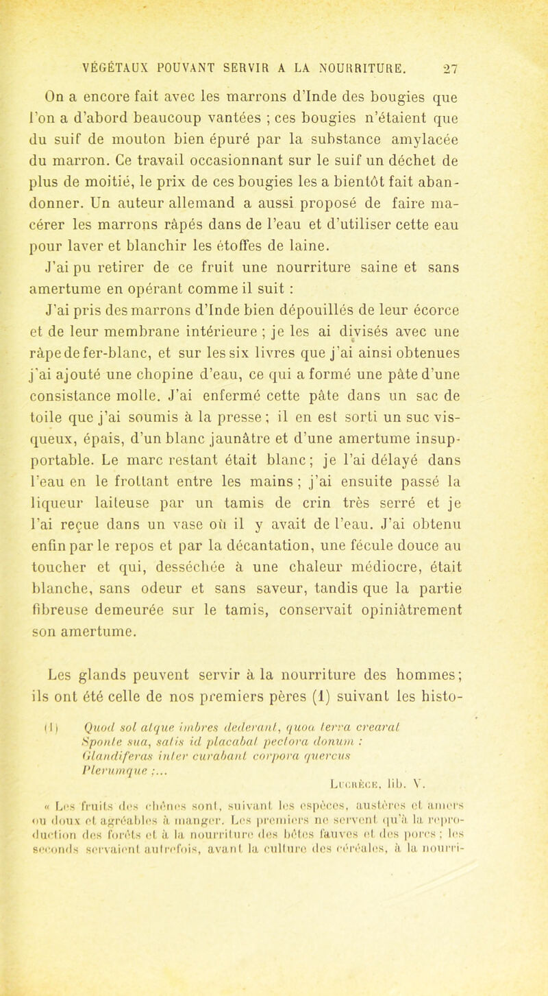 On a encore fait avec les marrons d’Inde des bougies que l’on a d’abord beaucoup vantées ; ces bougies n’étaient que du suif de mouton bien épuré par la substance amylacée du marron. Ce travail occasionnant sur le suif un déchet de plus de moitié, le prix de ces bougies les a bientôt fait aban- donner. Un auteur allemand a aussi proposé de faire ma- cérer les marrons râpés dans de l’eau et d’utiliser cette eau pour laver et blanchir les étoffes de laine. J’ai pu retirer de ce fruit une nourriture saine et sans amertume en opérant comme il suit : J'ai pris des marrons d’Inde bien dépouillés de leur écorce et de leur membrane intérieure ; je les ai divisés avec une râpe de fer-blanc, et sur les six livres que j’ai ainsi obtenues j'ai ajouté une chopine d’eau, ce qui a formé une pâte d’une consistance molle. J’ai enfermé cette pâte dans un sac de toile que j’ai soumis à la presse; il en est sorti un suc vis- queux, épais, d’un blanc jaunâtre et d’une amertume insup- portable. Le marc restant était blanc; je l’ai délayé dans l’eau en le frottant entre les mains ; j’ai ensuite passé la liqueur laiteuse par un tamis de crin très serré et je l’ai reçue dans un vase où il y avait de l’eau. J’ai obtenu enfin par le repos et par la décantation, une fécule douce au toucher et qui, desséchée à une chaleur médiocre, était blanche, sans odeur et sans saveur, tandis que la partie fibreuse demeurée sur le tamis, conservait opiniâtrement son amertume. Les glands peuvent servir à la nourriture des hommes; ils ont été celle de nos premiers pères (1) suivant les histo- il) Quoil sol atque imbres dederant, quoa terra crearat S pou le sua, salis ul placabal, pectova donuin : Glandiferas inter curabant corpora q itereu s Plerumque Lichèce, lib. V. « Les fruits des chênes sont, suivant les espèces, austères et amers <>u doux et agréables à manger. Les premiers ne servent qu’à la repro- duction des forêts et à la nourriture des bêtes fauves et des porcs; les seconds servaient autrefois, avant la culture des céréales, à la nourri-