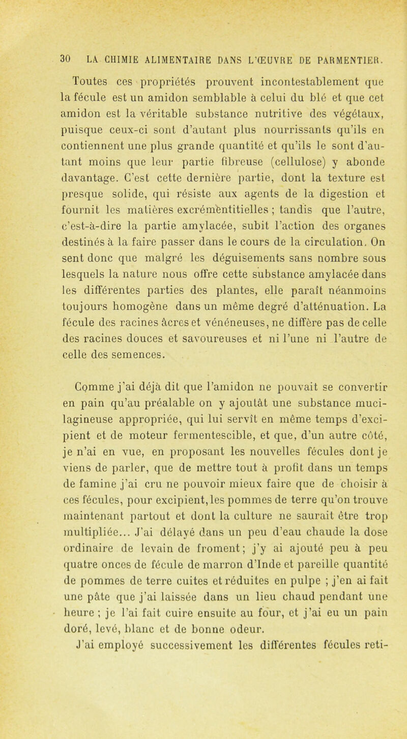 Toutes ces propriétés prouvent incontestablement que la fécule est un amidon semblable à celui du blé et que cet amidon est la véritable substance nutritive des végétaux, puisque ceux-ci sont d’autant plus nourrissants qu’ils en contiennent une plus grande quantité et qu’ils le sont d’au- tant moins que leur partie fibreuse (cellulose) y abonde i davantage. C’est cette dernière partie, dont la texture est presque solide, qui résiste aux agents de la digestion et fournit les matières excrémèntitielles ; tandis que l’autre, c’est-à-dire la partie amylacée, subit l’action des organes destinés à la faire passer dans le cours de la circulation, On sent donc que malgré les déguisements sans nombre sous lesquels la nature nous offre cette substance amylacée dans les différentes parties des plantes, elle paraît néanmoins toujours homogène dans un même degré d’atténuation. La fécule des racines âcres et vénéneuses, ne diffère pas de celle des racines douces et savoureuses et ni l’une ni l’autre de celle des semences. Comme j’ai déjà dit que l’amidon ne pouvait se convertir en pain qu’au préalable on y ajoutât une substance rnuci- lagineuse appropriée, qui lui servît en même temps d’exci- pient et de moteur fermentescible, et que, d’un autre côté, je n’ai en vue, en proposant les nouvelles fécules dont je viens de parler, que de mettre tout à profit dans un temps de famine j’ai cru ne pouvoir mieux faire que de choisir à ces fécules, pour excipient, les pommes de terre qu’on trouve maintenant partout et dont la culture ne saurait être trop multipliée... J’ai délayé dans un peu d’eau chaude la dose ordinaire de levain de froment; j’y ai ajouté peu à peu quatre onces de fécule de marron d’Inde et pareille quantité de pommes de terre cuites et réduites en pulpe ; j’en ai fait une pâte que j’ai laissée dans un lieu chaud pendant une heure ; je l’ai fait cuire ensuite au four, et j’ai eu un pain doré, levé, blanc et de bonne odeur. J’ai employé successivement les différentes fécules reti-