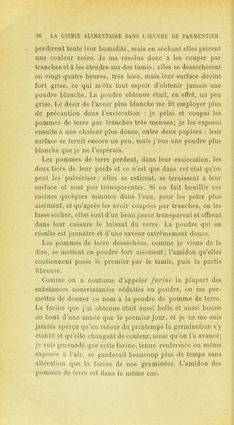 perdirent toute leur humidité, mais en séchant elles prirent une couleur noire. Je me résolus donc à les couper par tranches et à les étendre sur des tamis ; elles se desséchèrent en vingt-quatre heures, très bien, mais leur surface devint fort grise, ce qui m’ôta tout espoir d’obtenir jamais une poudre blanche. La poudre obtenue était, en effet, un peu grise. Le désir de l’avoir plus blanche me fit employer plus de précaution dans l’exsiccation : je pelai et coupai les pommes de terre par tranches très menues; je les exposai ensuite à une chaleur plus douce, entre deux papiers : leur surface se ternit encore un peu, mais j’eus une poudre plus blanche que je ne l’espérais. Les pommes de terre perdent, dans leur exsiccation, les deux tiers de leur poids et ce n’est que dans cet état qu’on peut les pulvériser ; elles se retirent, se ternissent à leur surface et sont peu transparentes. Si on fait bouillir ces racines quelques minutes dans l’eau, pour les peler plus aisément, et qu’après les avoir coupées par tranches, on les fasse sécher, elles sont d’un beau jaune transparent et offrent dans leur cassure le luisant du verre. La poudre qui en résulte est jaunâtre et d’une saveur extrêmement douce. Les pommes de terre desséchées, comme je viens de le dire, se mettent en poudre fort aisément ; l’amidon qu’elles contiennent passe le premier par le tamis, puis la partie fibreuse. Comme on a coutume d’appeler farine la plupart des substances nourrissantes réduites en poudre, on me per- mettra de donner ce nom à la poudre de pomme de terre. La farine que j’ai obtenue était aussi belle et aussi bonne au bout d’une année que le premier jour, et je ne me suis jamais aperçu qu’au retour du printemps la germination s’y établît et qu’elle changeât de couleur, ainsi qu’on l’a avancé; je suis persuadé que cette farine, tenue renfermée ou même exposée à l’air, se garderait beaucoup plus de temps sans altération que la farine de nos graminées. L’amidon des pommes de terre est dans le même cas.